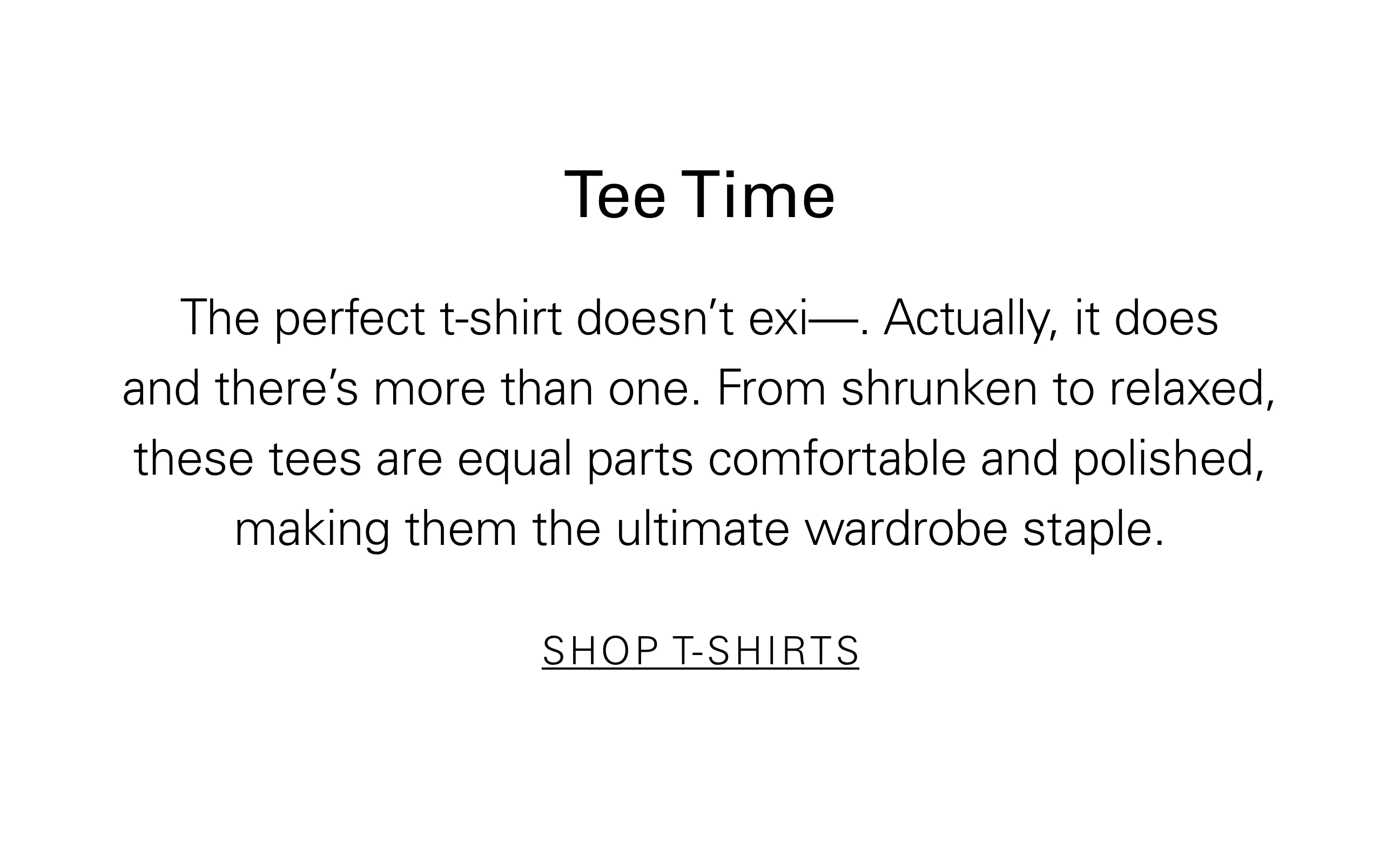 Tee Time The perfect t-shirt doesn't exi—. Actually, it does and there's more than one. From shrunken to relaxed these tees are equal parts comfortable and polished, making them the ultimate wardrobe staple. SHOP T-SHIRTS