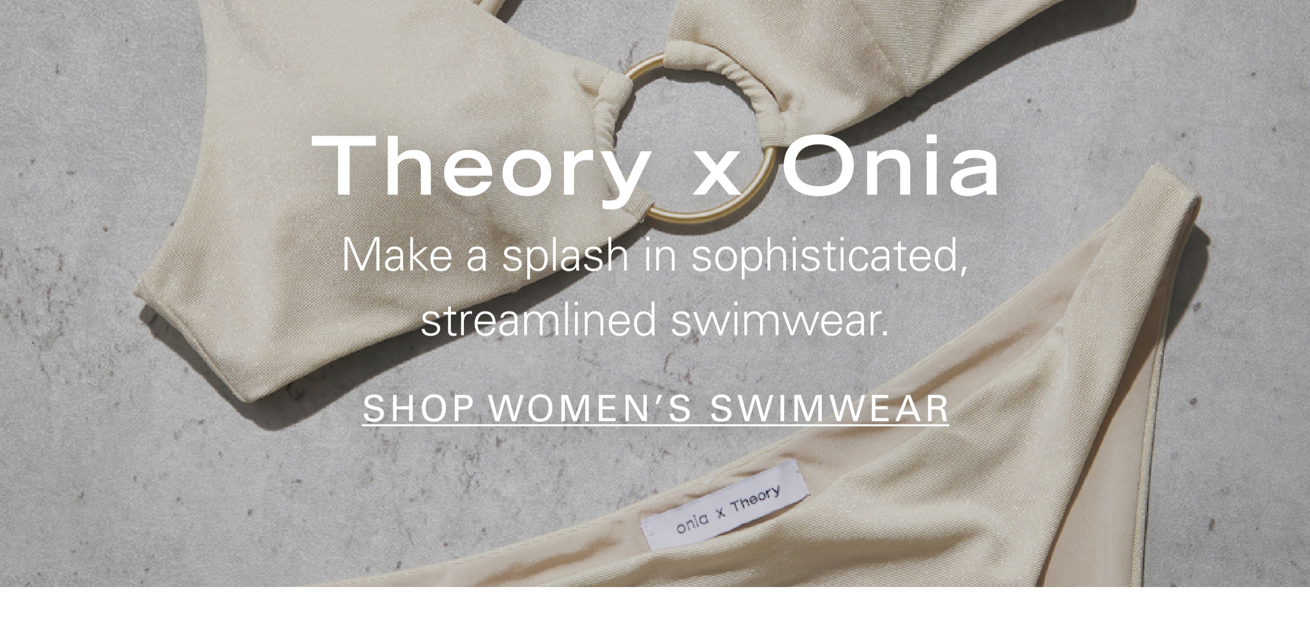 Theory x Onia Make a splash in sophisticated, streamlined swimwear SHOP WOMEN'S SWIMWEAR