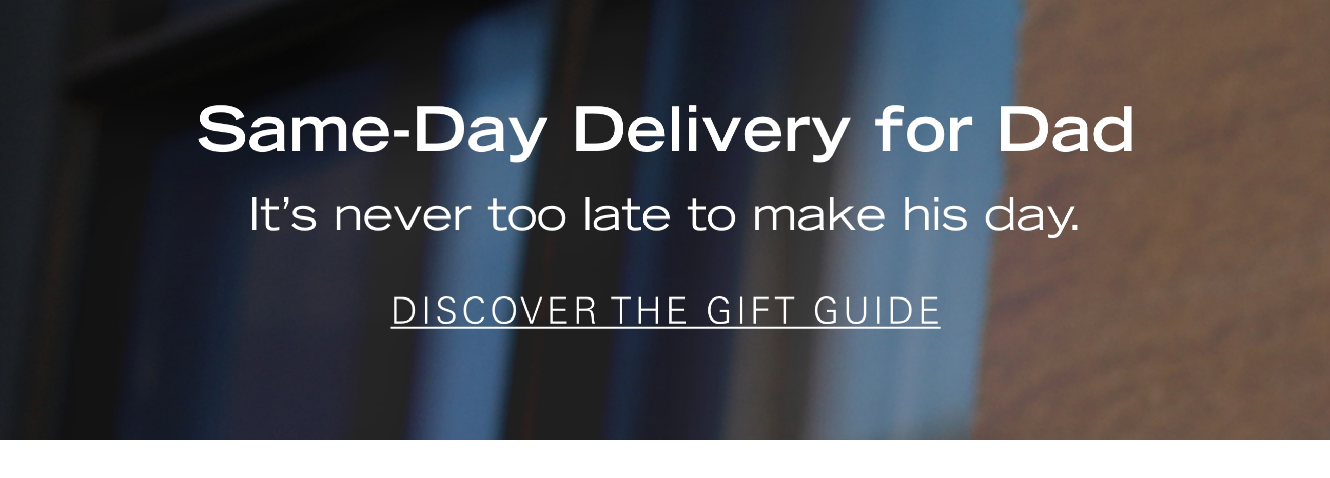 Same-Day Delivery for Dad It's never too late to make his day. DISCOVER THE GIFT GUIDE