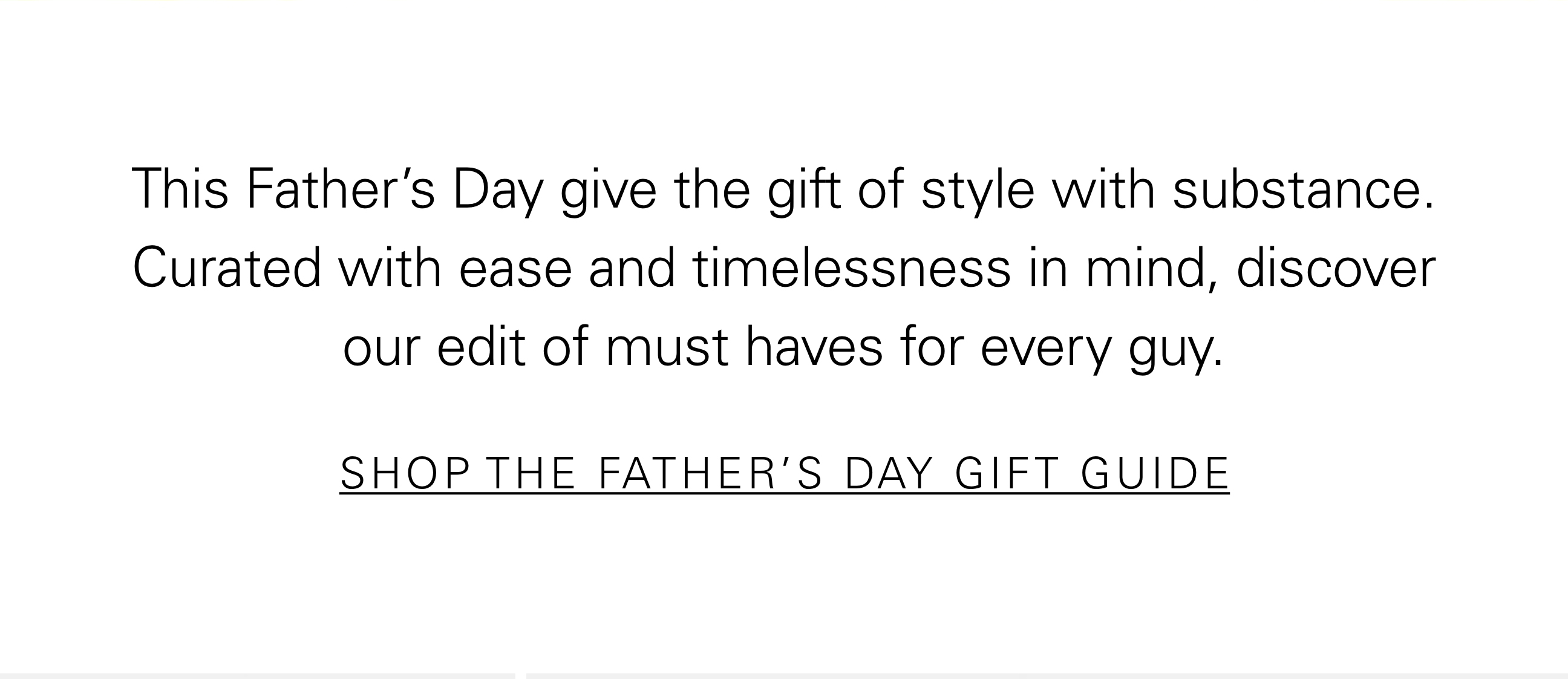 This Father's Day give the gift of style with substance. Curated with ease and timelessness in mind, discover our edit of must haves for every guy. SHOP THE FATHER'S DAY GIFT GUIDE