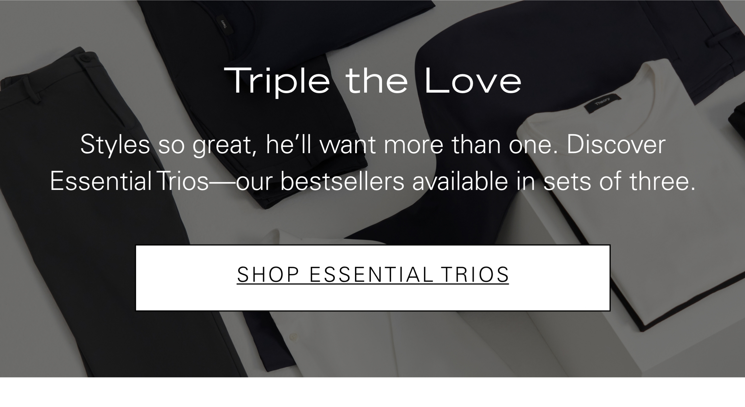 Triple the Love Styles so great, he'll want more than one. Discover Essential Trios—our bestsellers available in sets of three. SHOP ESSENTIAL TRIOS