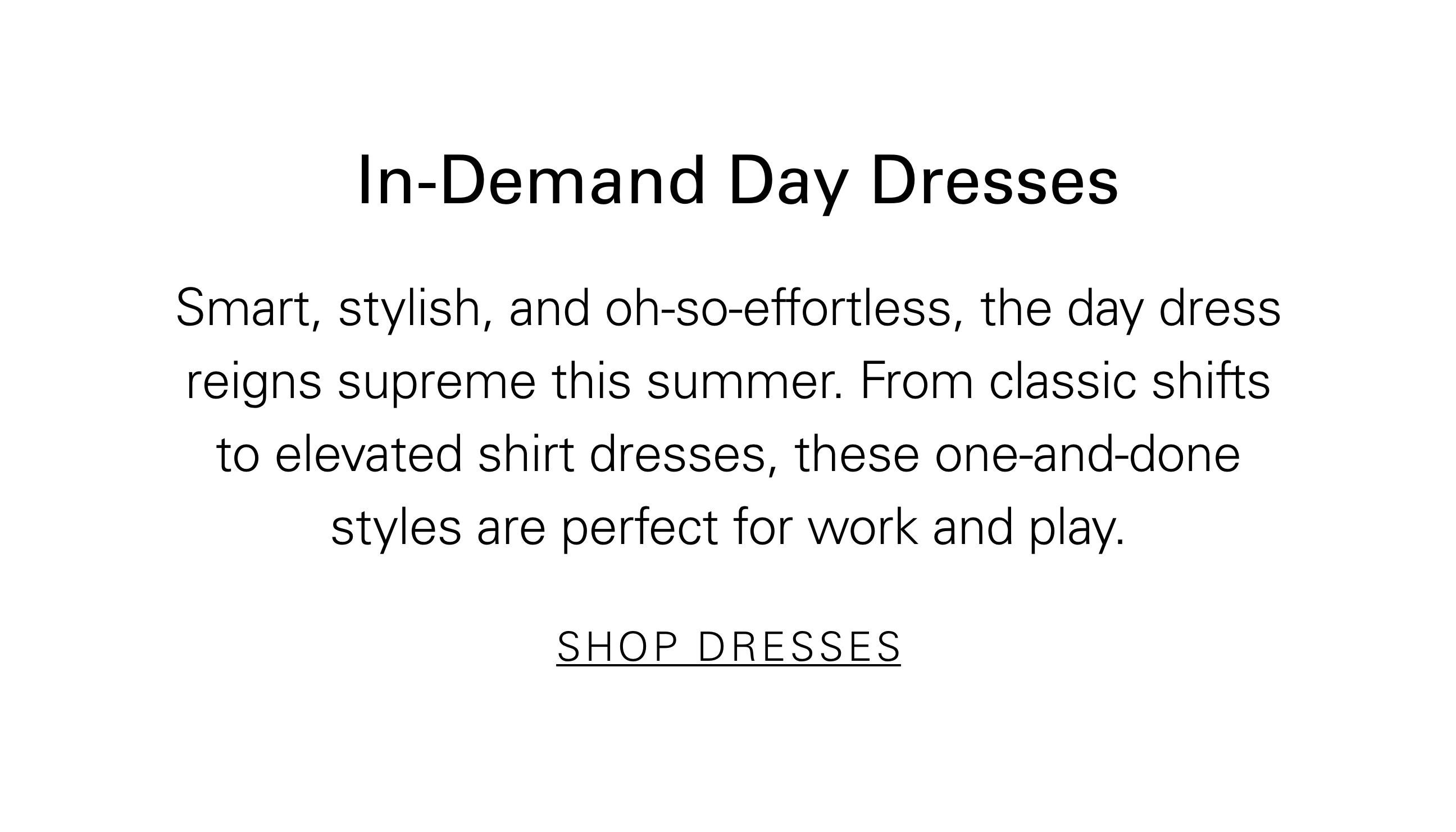 In-Demand Day Dresses Smart, stylish, and oh-so-effortless, the day dress reigns supreme this summer. From classic shifts to elevated shirt dresses, these one-and-done styles are perfect for work and play. SHOP DRESSES