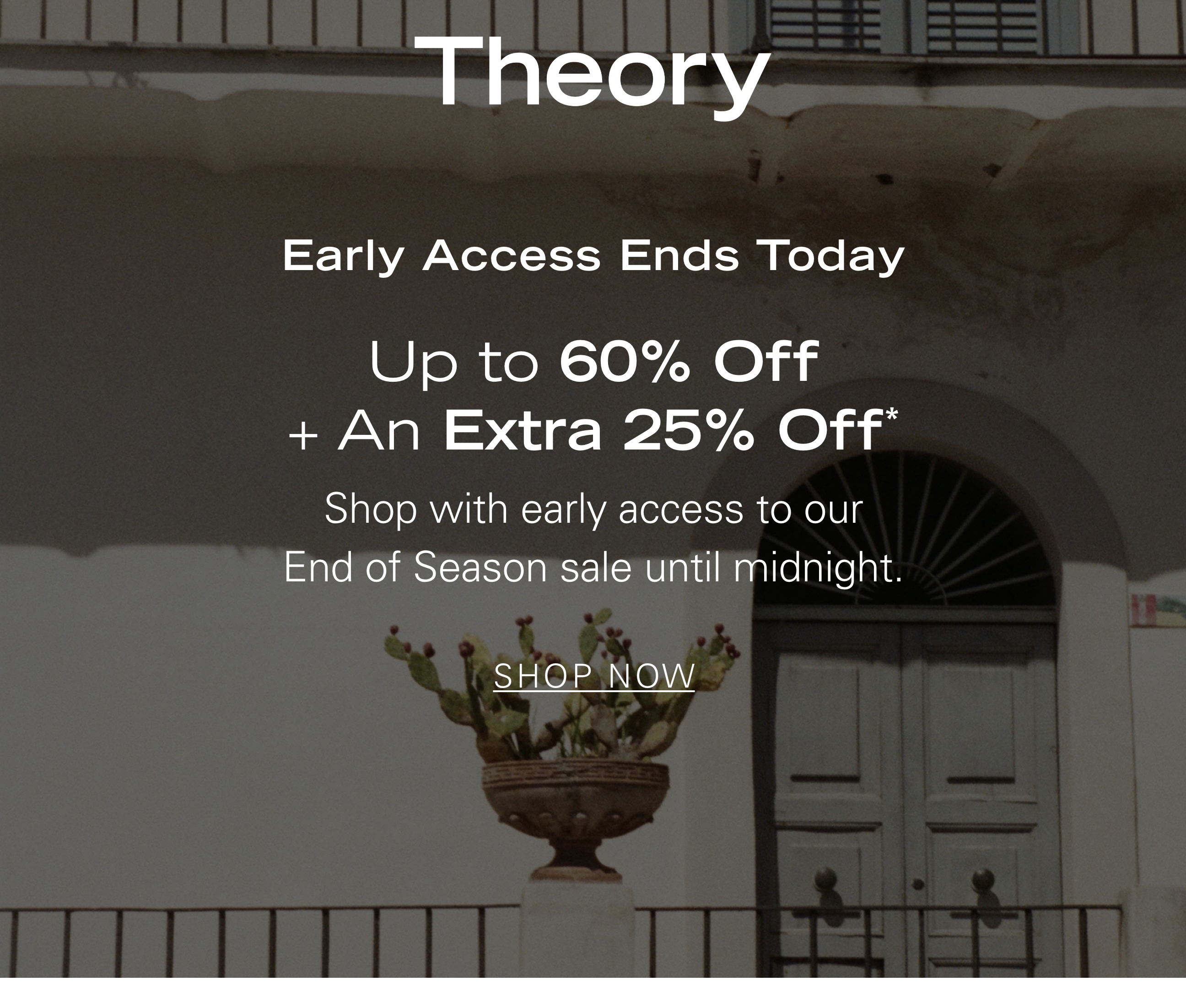 Early Access Ends Today Up to 60% Off + An Extra 25% Off* Shop with early access to our End of Season sale until midnight. SHOP NOW