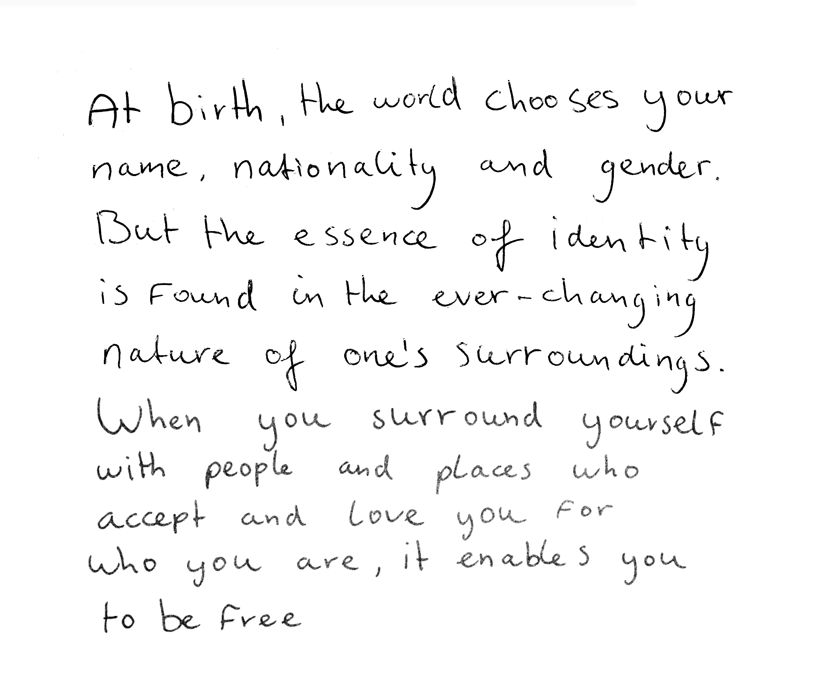 “At birth, the world chooses your name, nationality, and gender. But the essence of identity is found in the ever changing nature of one's surroundings. When you surround yourself with people and places who accept and love you for who you are, it enables you to be free.”