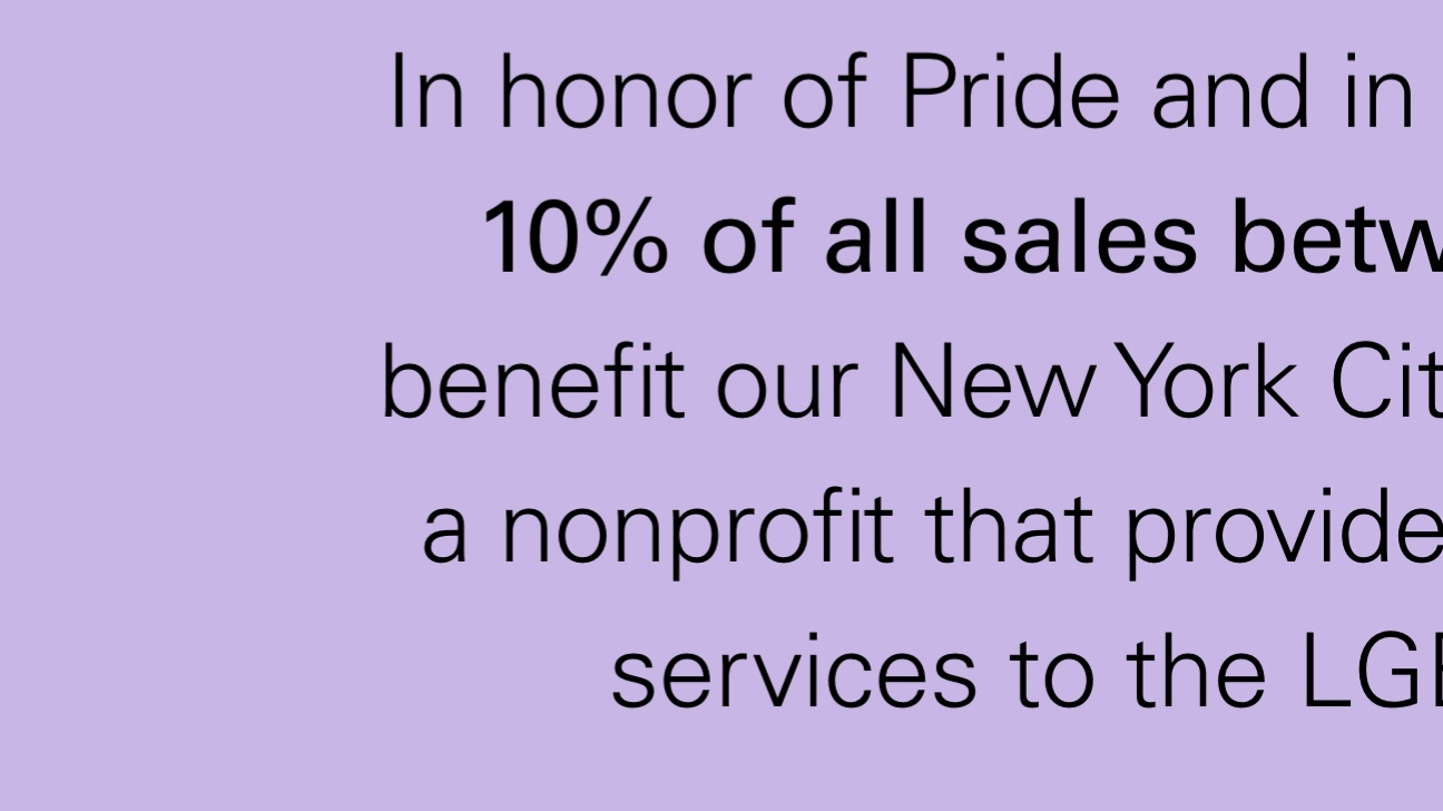 In honor of Pride and in the spirit of community, 10% of all sales between June 24-26 will benefit our New York City neighbors The Center, a nonprofit that provides critical resources and services to the LGBTQ+ community.*