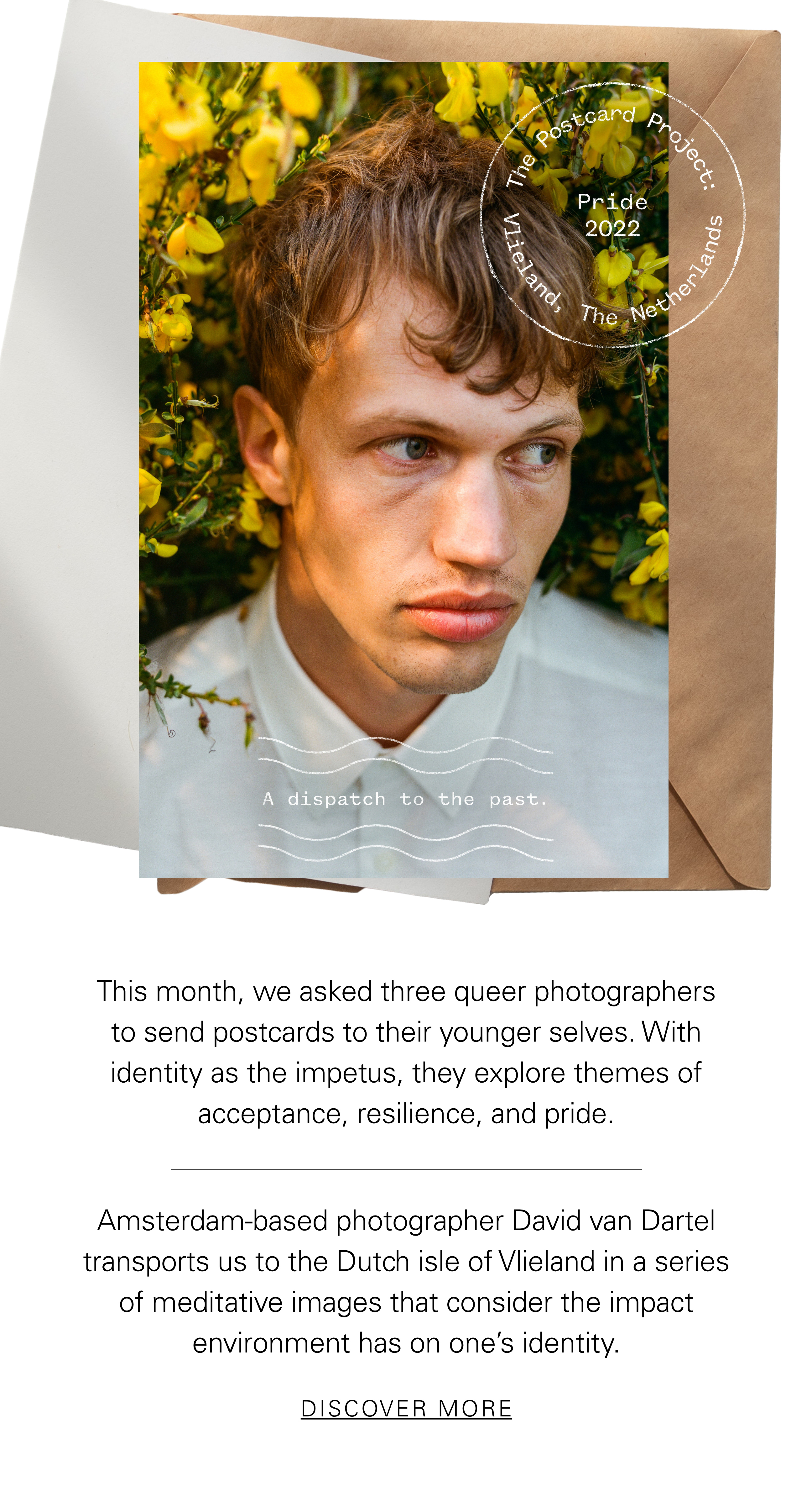 The Postcard Project Pride 2022 Vlieland, The Netherlands This month, we asked three queer photographers to send postcards to their younger selves. With identity as the impetus, they explore themes of acceptance, resilience, and pride. Amsterdam-based photographer David van Dartel transports us to the Dutch isle of Vlieland in a series of meditative images that consider the impact environment has on one’s identity. DISCOVER MORE