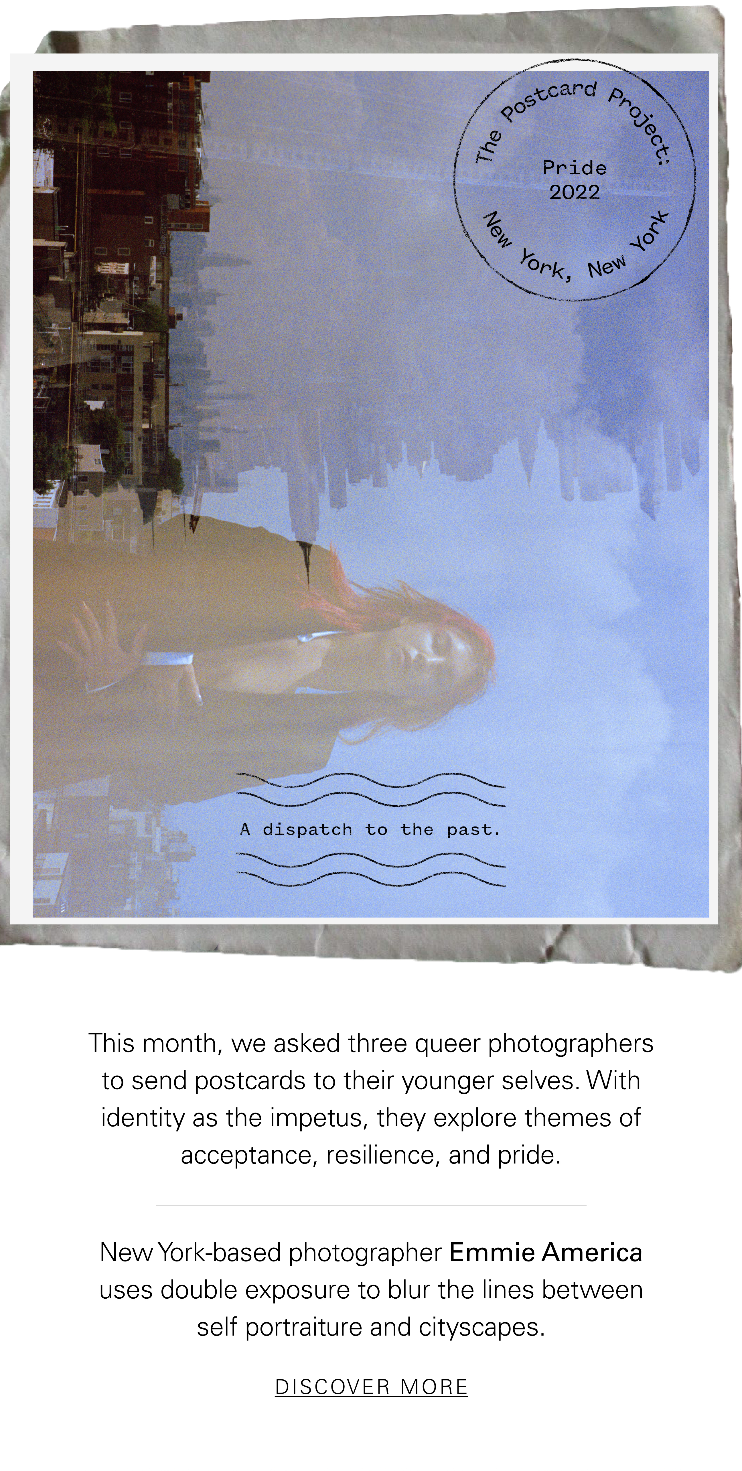 The Postcard Project Pride 2022 New York, New York This month, we asked three queer photographers to send postcards to their younger selves. With identity as the impetus, they explore themes of acceptance, resilience, and pride. New York-based photographer Emmie America uses double exposure to blur the lines between self portraiture and cityscapes. DISCOVER MORE