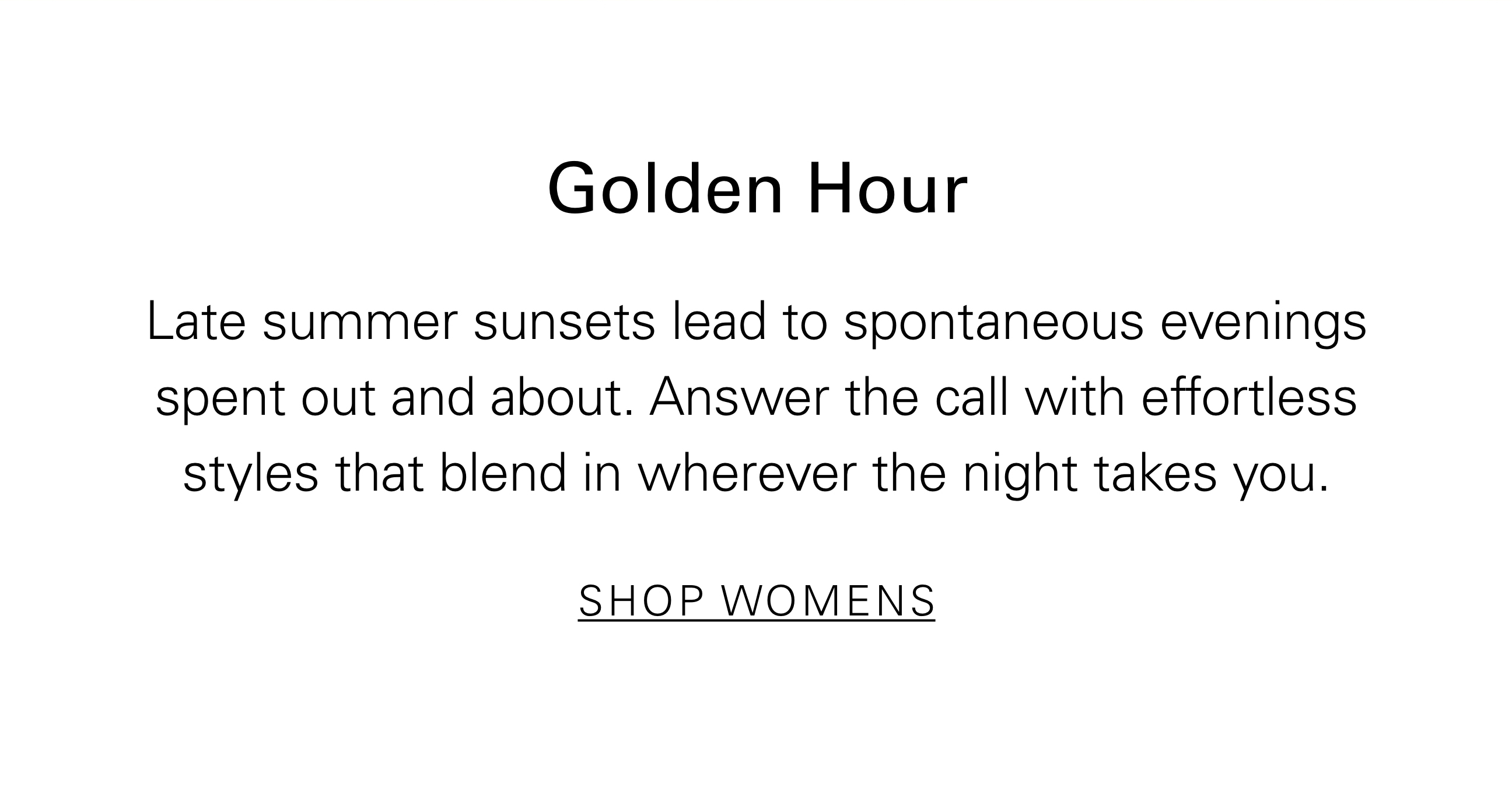 Golden Hour Late summer sunsets lead to spontaneous evenings spent out and about. Answer the call with effortless styles that blend in wherever the night takes you. SHOP WOMENS