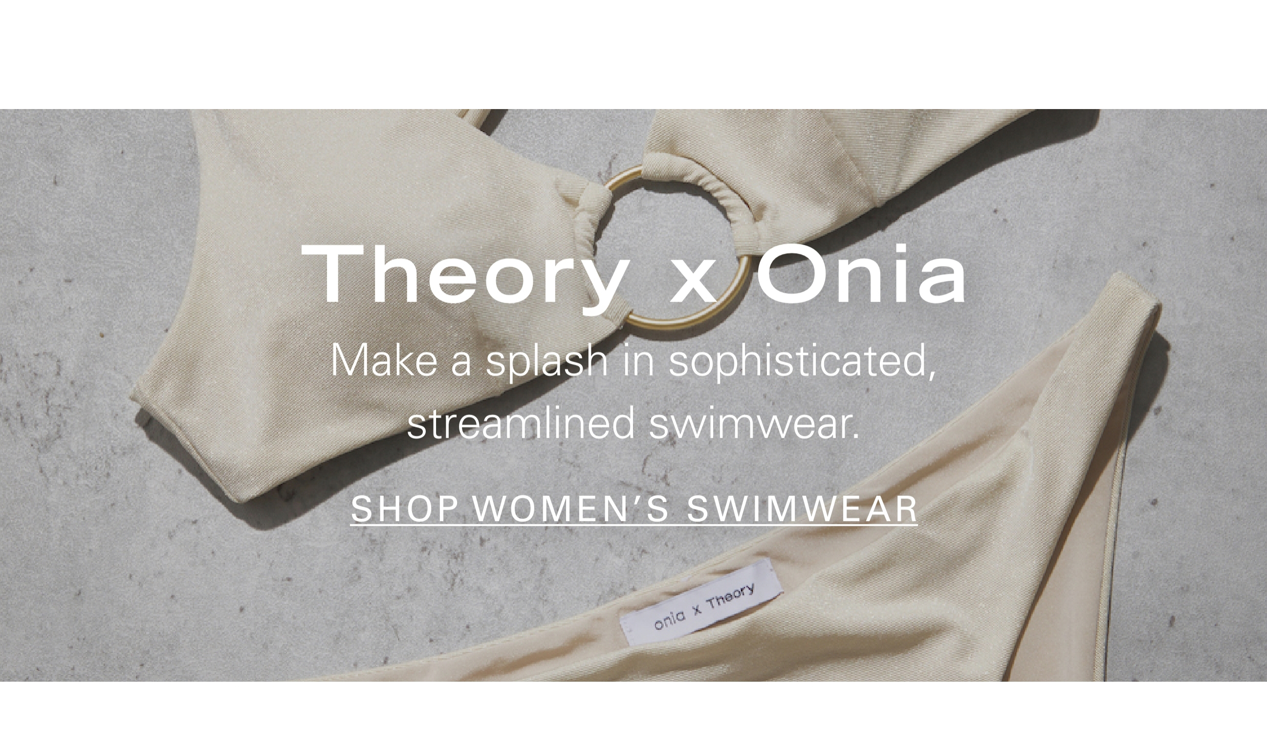 Theory x Onia Make a splash in sophisticated, streamlined swimwear. SHOP WOMEN'S SWIMWEAR