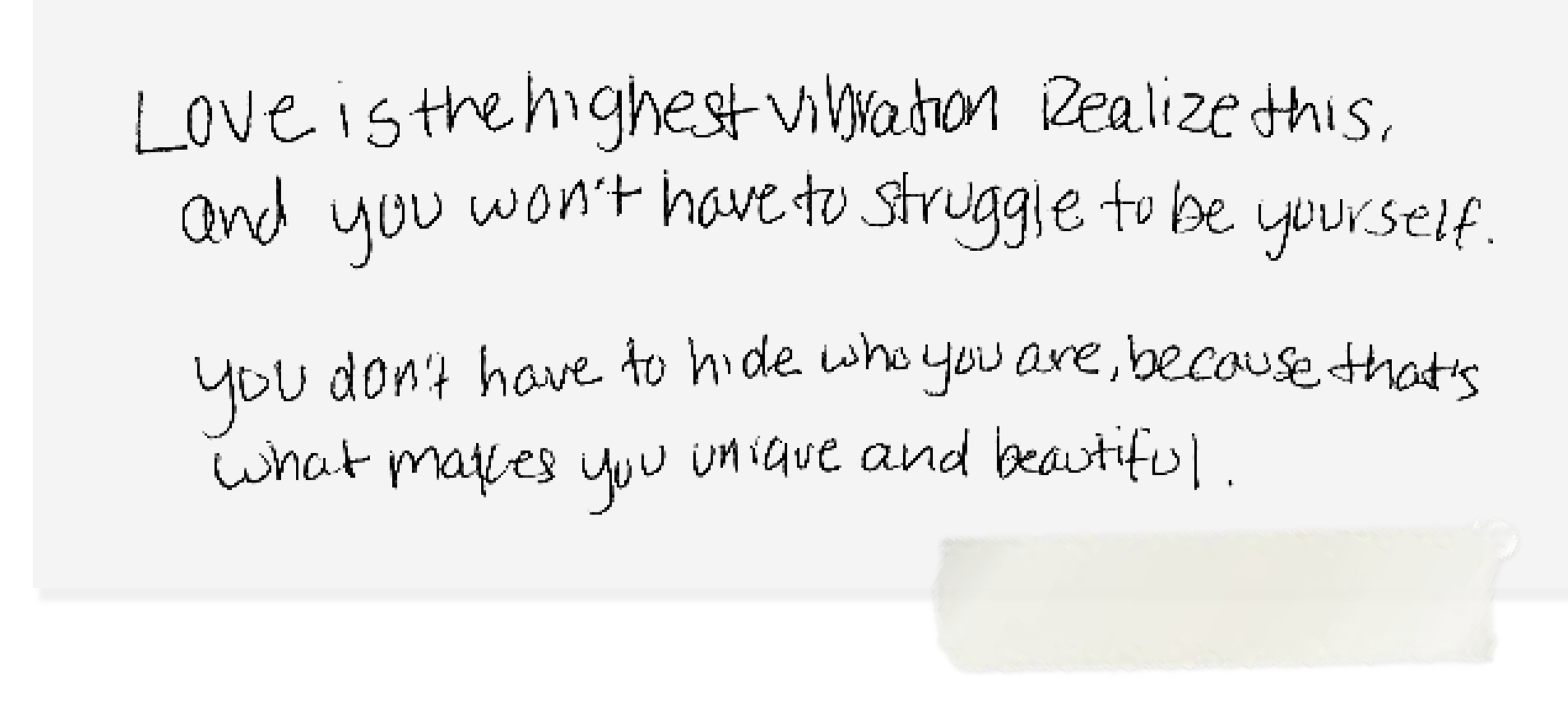 love is the highest vibration realize this and you won't have to struggle to be yourself. you don't have to hide who you are, because that's what makes you unique and beautiful.