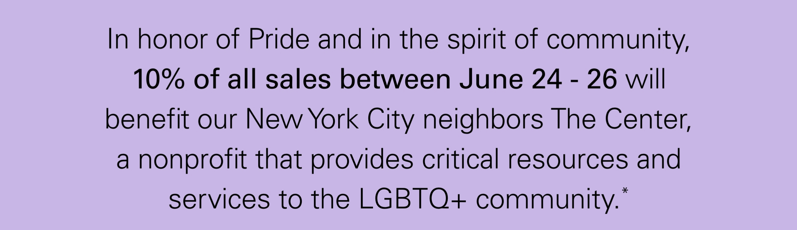 In honor of Pride and in the spirit of community, `0% of all sales between June 24-26 will benefit our New York City neighbors The Center, a nonprofit that provides critical resources and services to the LGBTQ+ community.*