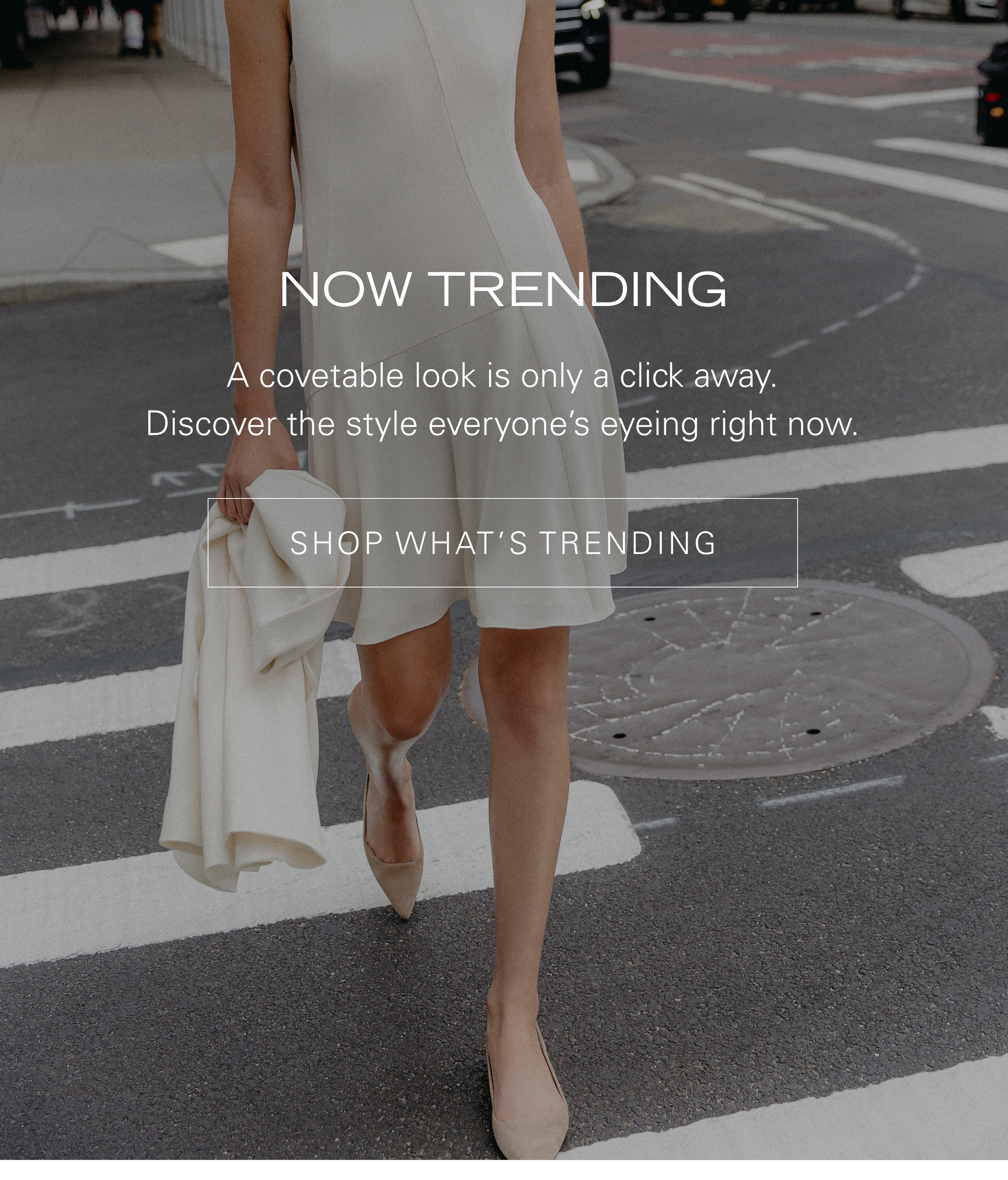 Now Trending A covetable look is only a click away. Discover the style everyone's eyeing right now. SHOP WHAT'S TRENDING