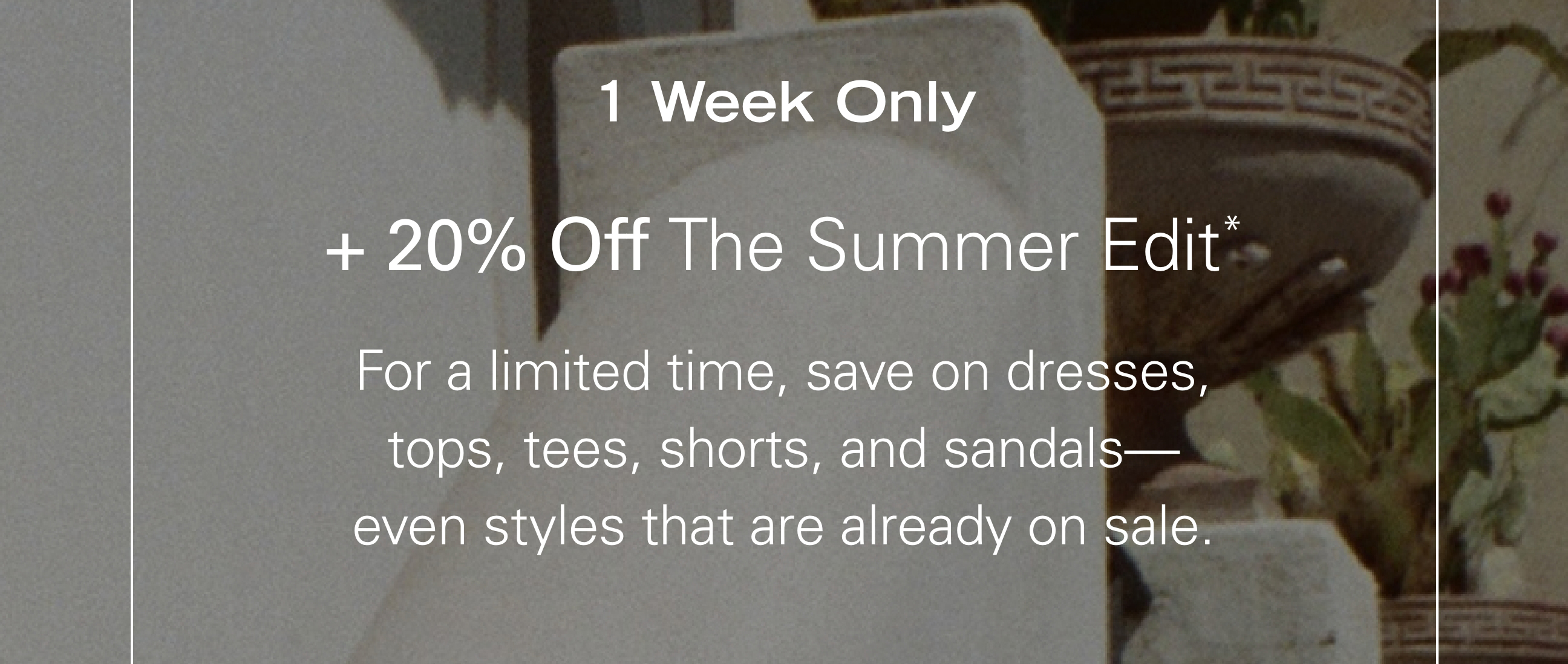 1 Week Only + 20% Off The Summer Edit* For a limited time, save on dresses, tops, tees, shorts, and sandals—even styles that are already on sale.