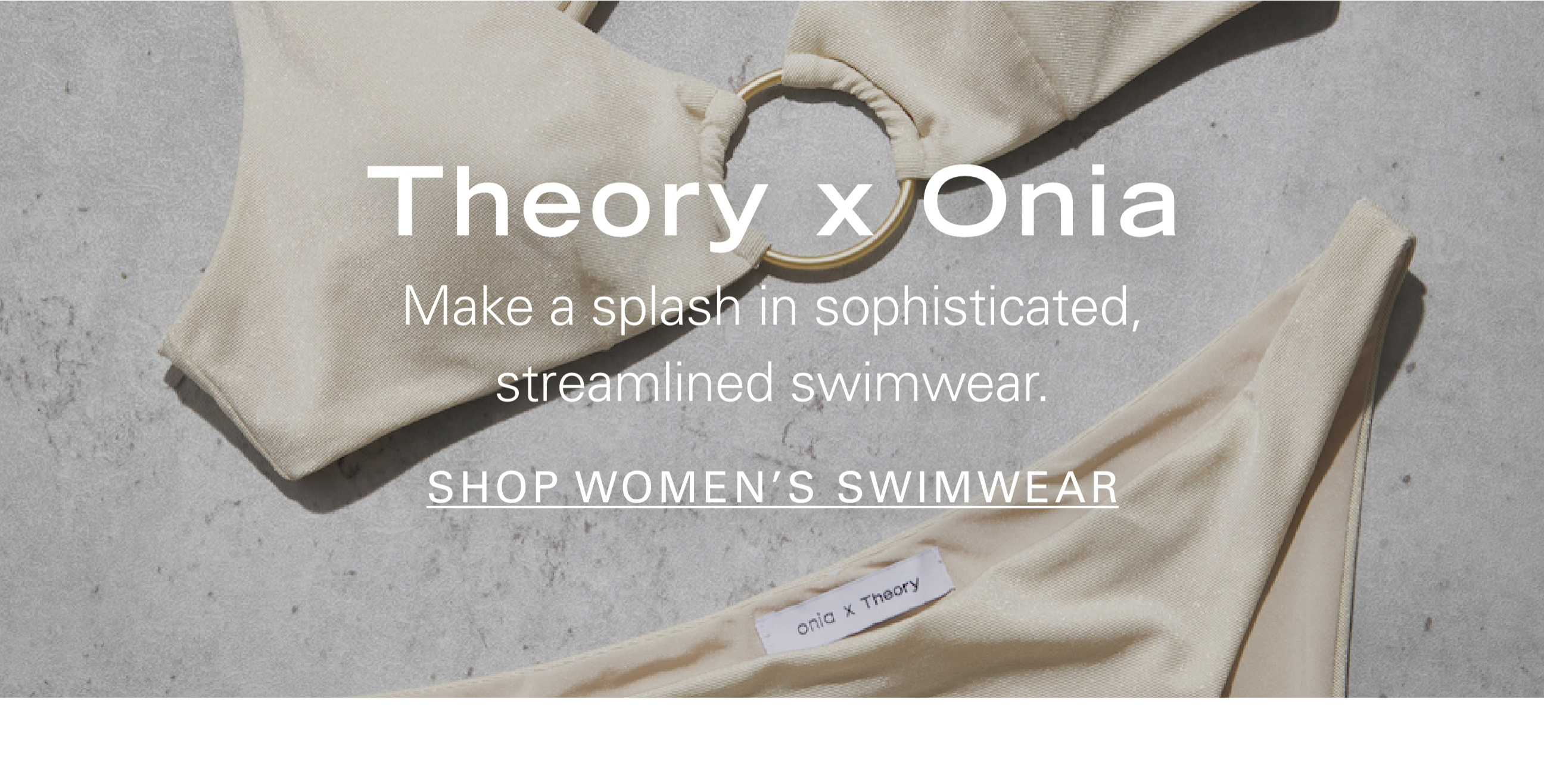 Theory X Onia Make a splash in sophisticated, streamlined swimwear. SHOP WOMEN'S SWIMWEAR