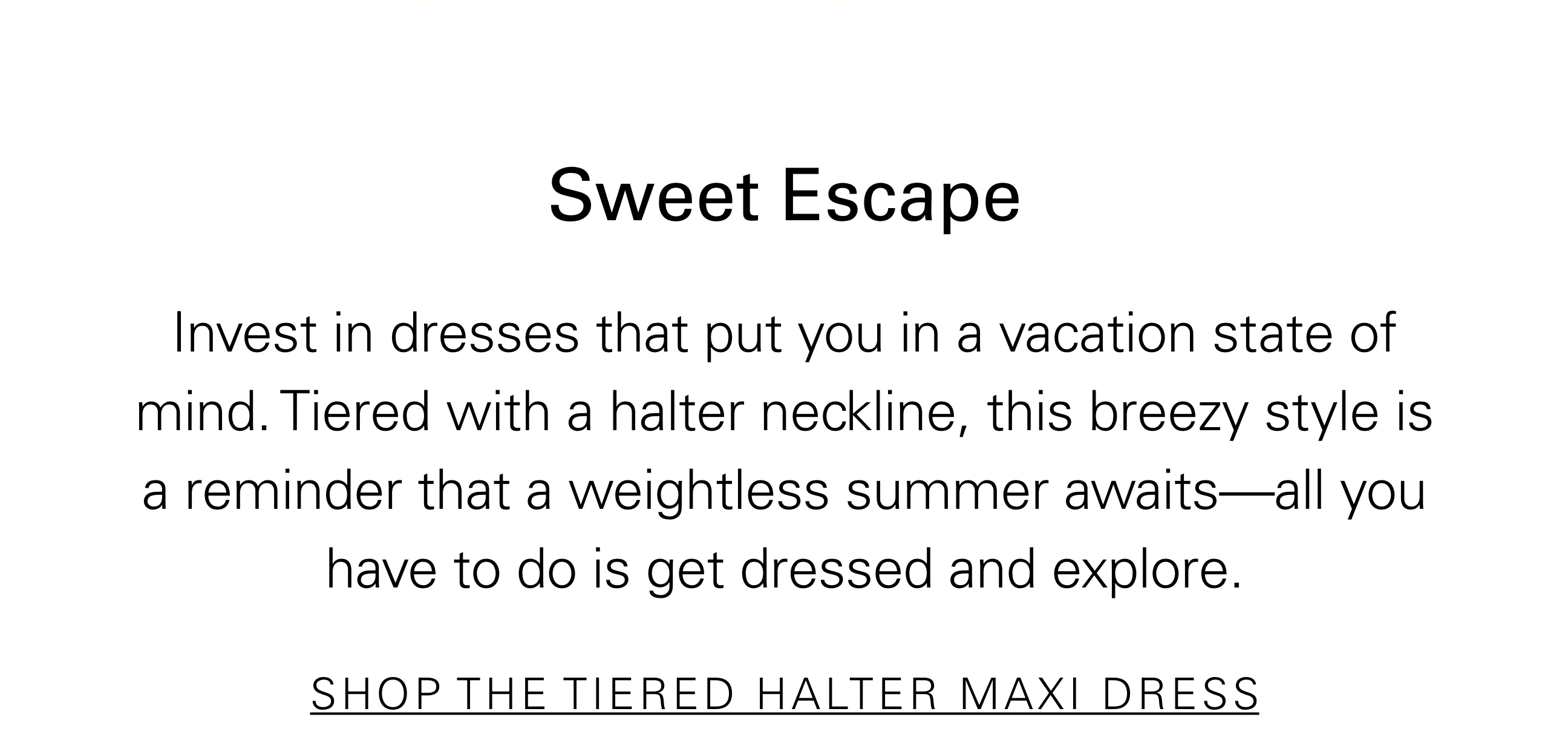 Sweet Escape Invest in dresses that put you in a vacation state of mind. Tiered with a halter neckline, this breezy style is a reminder that a weightless summer awaits—all you have to do is get dresses and explore. SHOP THE TIERED HALTER MAXI DRESS