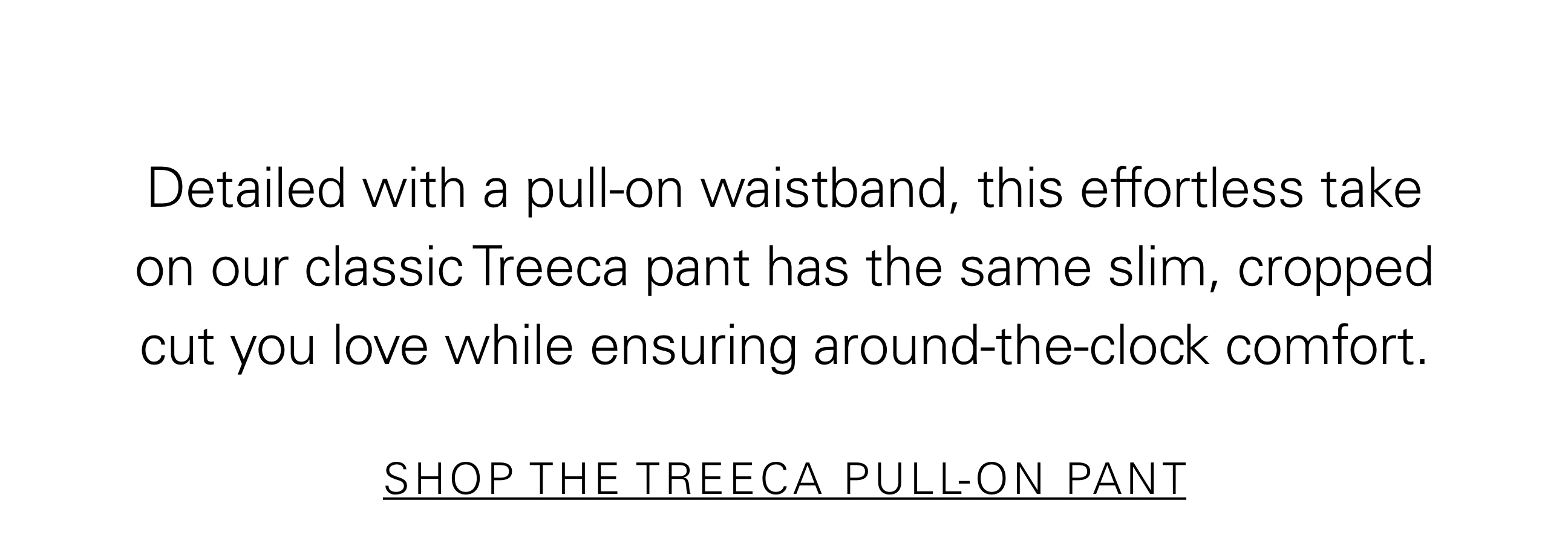 Detailed with pull-on waistband, this effortless take on our classic Treeca pant has the same slim, cropped cut you love while ensuring around-the-clock comfort. SHOP THE TREECA PULL-ON PANT