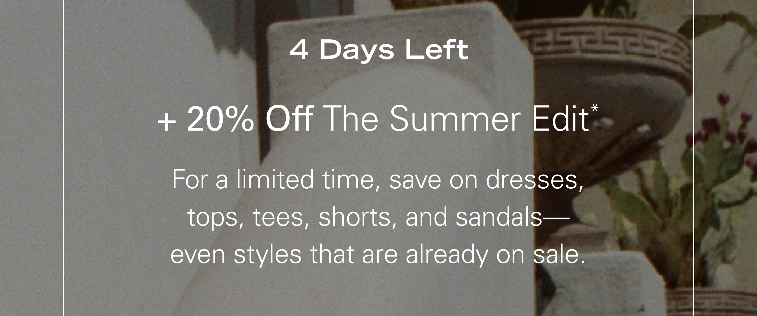 4 Days Left + 20% Off The Summer Edit* For a limited time, save on dresses, tops, tees, shorts, and sandals—even styles that are already on sale.