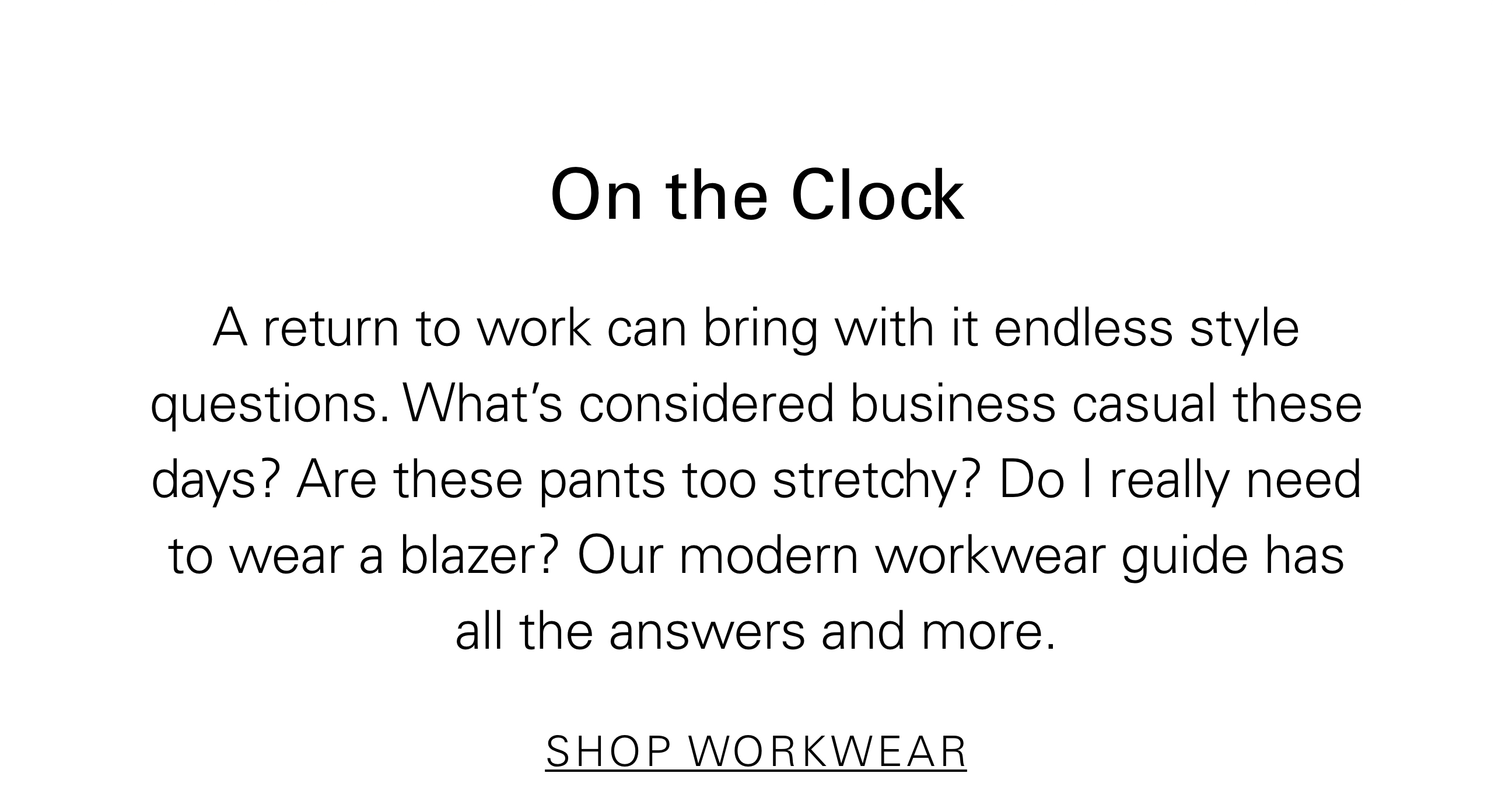 On the Clock A return to work can bring with it endless style questions. What's considered business casual these days? Are these pants too stretchy? Do i really need to wear a blazer? Our modern workwear guide has all the answers and more. SHOP WORKWEAR