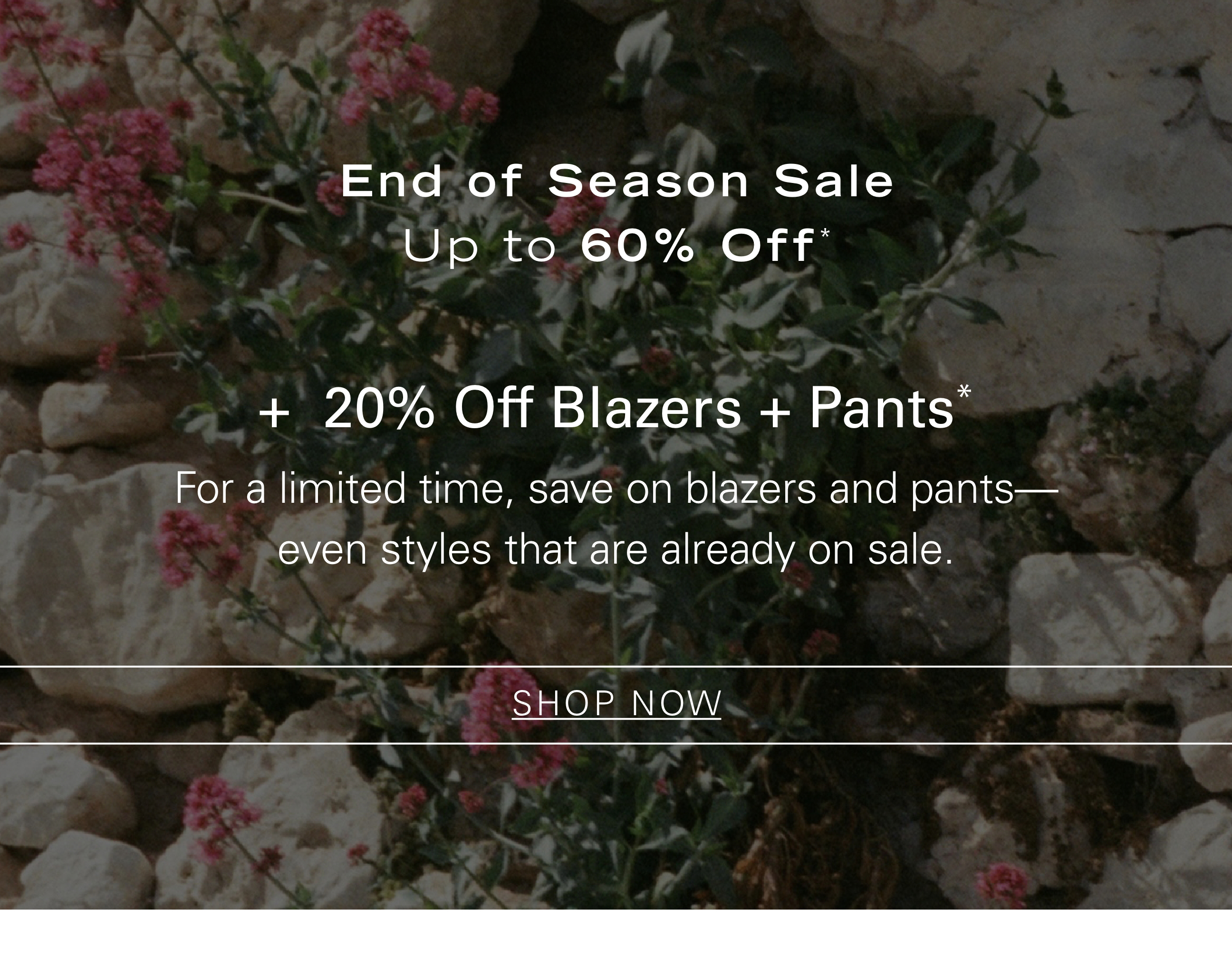 End of Season Sale Up to 60% Off* + 20% Off Blazers + Pants* For a limited time, save on blazers and pants—even styles that are already on sale. SHOP NOW