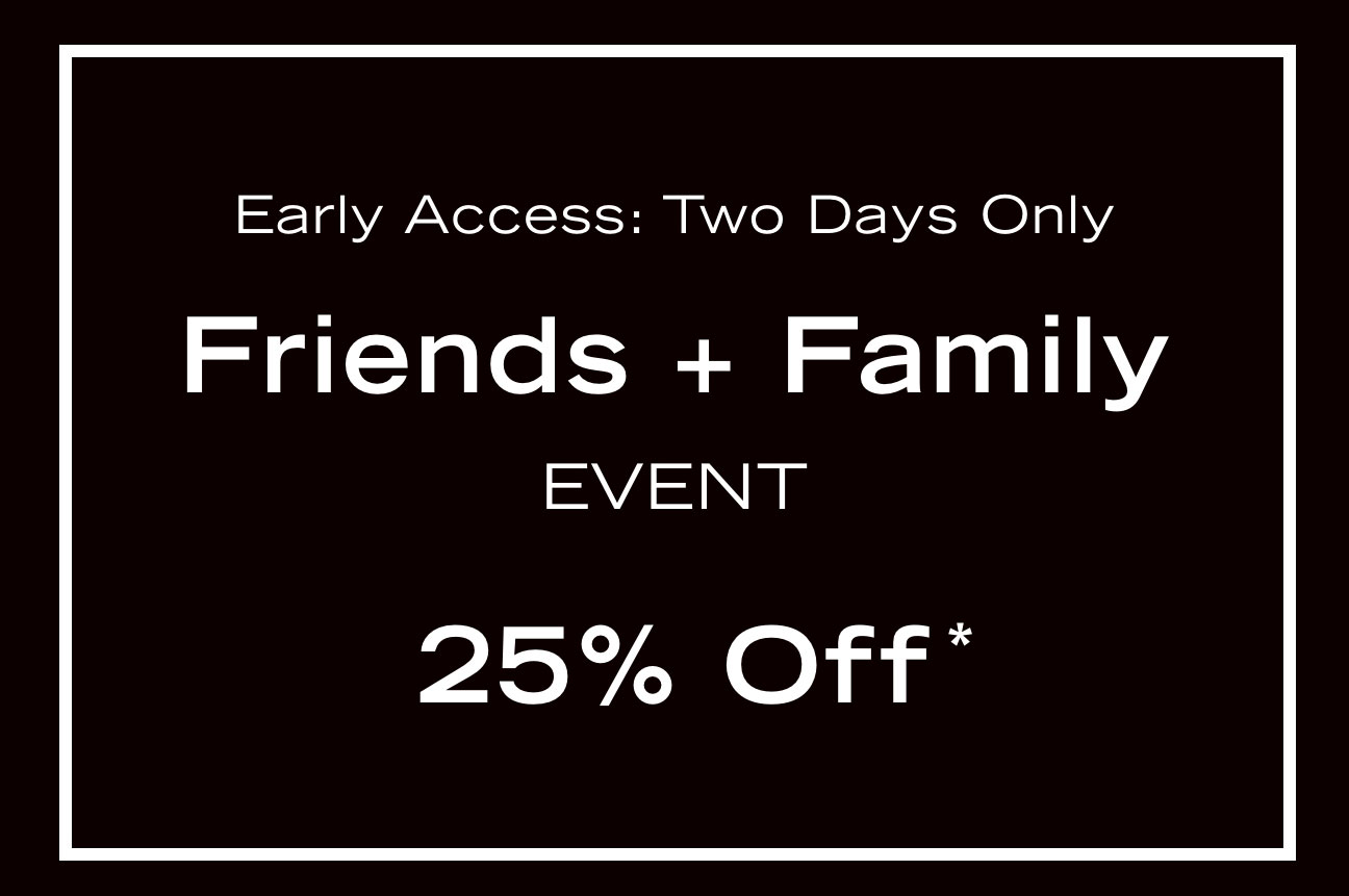 Early Access: Two Days Only Friends + Family EVENT 25% Off* Early Access: Two Days Only Friends Family EVENT 25% Off" 
