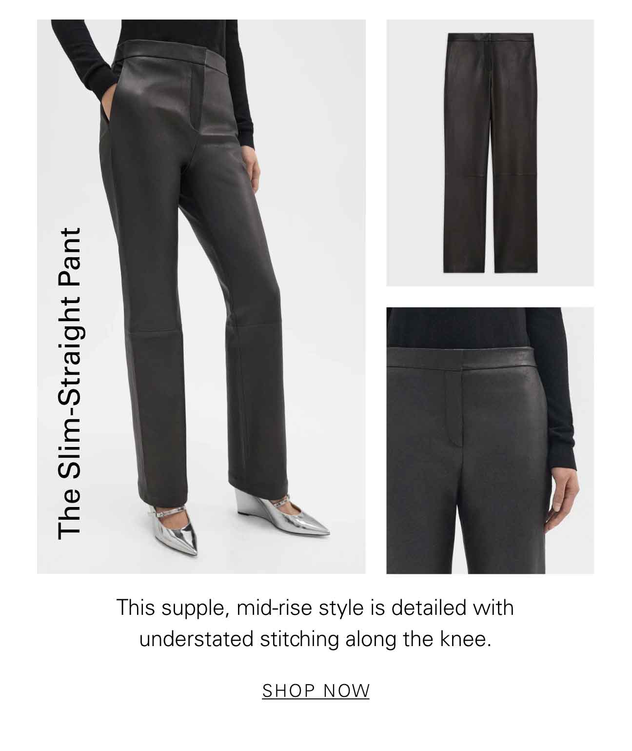 The Slim-Straight Pant This supple, mid-rise style is detailed with understated stitching along the knee. SHOP NOW