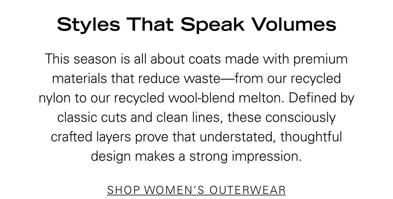 Styles That Speak Volumes This season is all about coats made with premium materials that reduce waste—from our recycled nylon to our recycled wool-blend melton. Defined by classic cuts and clean lines, these consciously crafted layers prove that understated, thoughtful design makes a strong impression. SHOP WOMEN'S OUTERWEAR