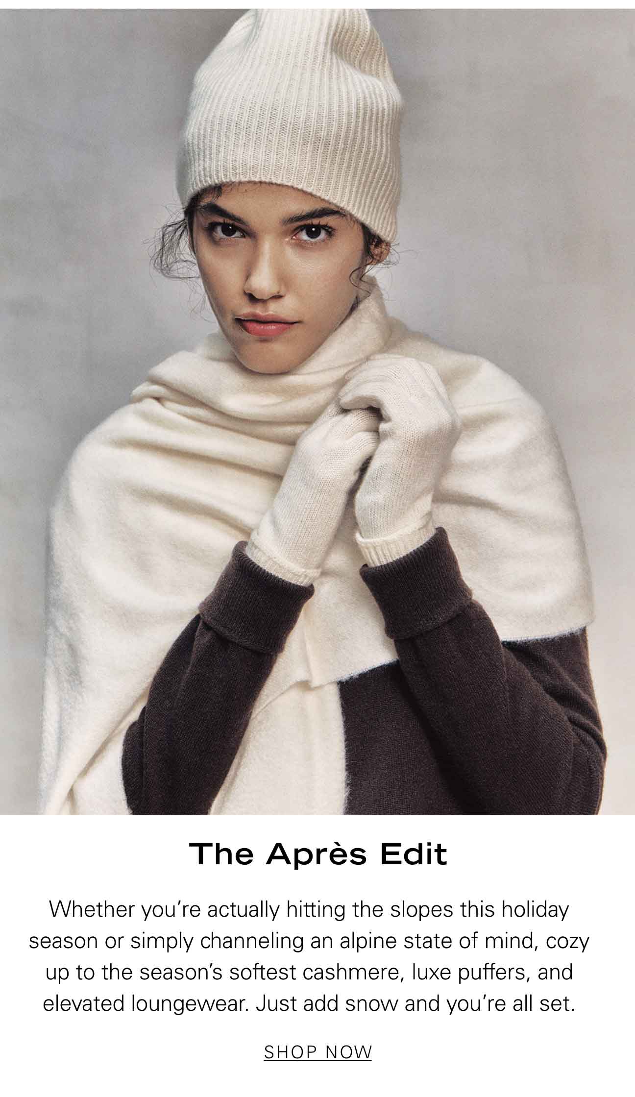 The Après Edit Whether you’re actually hitting the slopes this holiday season or simply channeling an Alpine state of mind, cozy up to the season’s softest cashmere, luxe puffers, and elevated loungewear. Just add snow and you’re all set. SHOP NOW