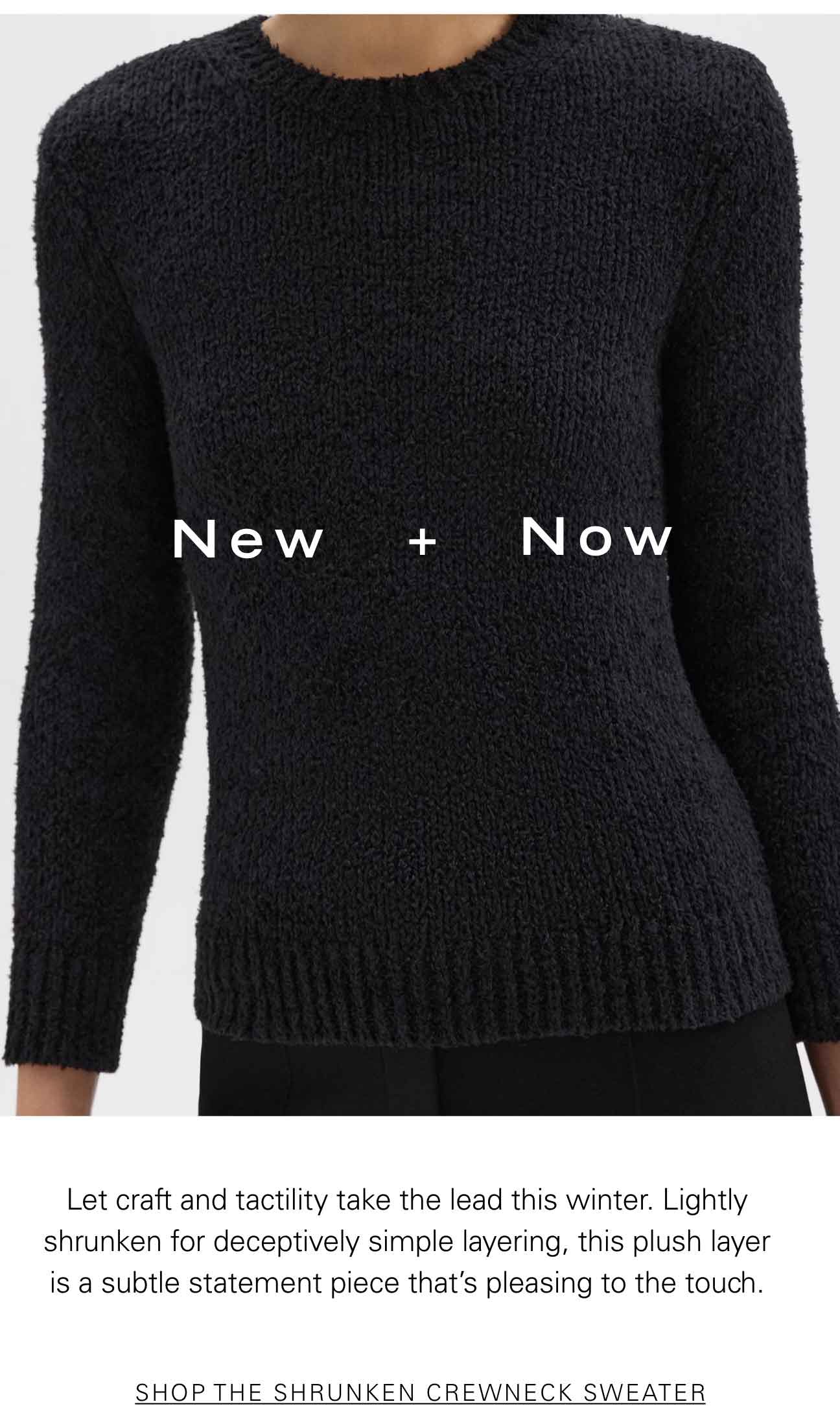 New + Now Let craft and tactility take the lead this winter. Lightly shrunken for deceptively simple layering, this plush layer is a subtle statement piece that's pleasing to the touch. SHOP THE SHRUNKEN CREWNECK SWEATER