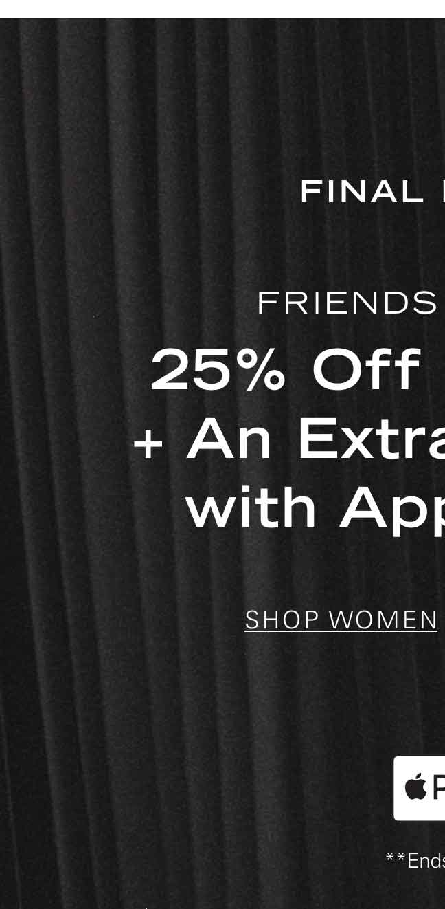 FINAL HOURS FRIENDS + FAMILY 25% Off Sitewide* + An Extra 10% Off with Apple Pay** SHOP WOMEN