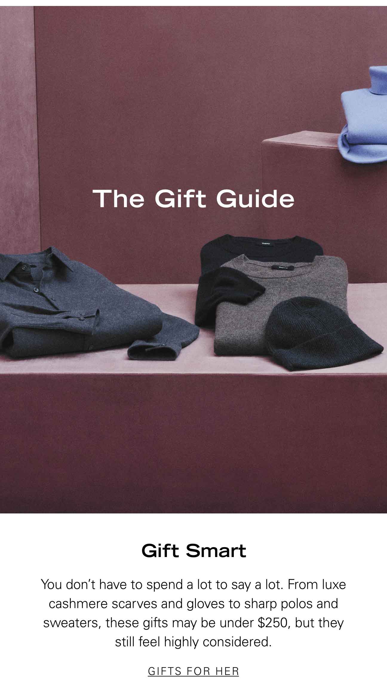 Gift Smart You don't have to spend a lot to say a lot. From luxe cashmere scarves and gloves to sharp polos and sweaters, these gifts may be under $250, but they still feel highly considered. GIFTS FOR HER