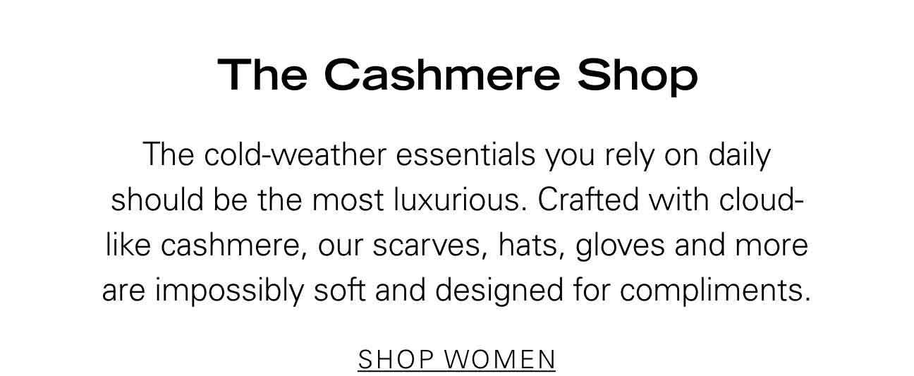 The Cashmere Shop The cold-weather essentials you rely on daily should be the most luxurious. Crafted with cloud-like cashmere, our scarves, hats, gloves and more are impossibly soft and designed for compliments. SHOP WOMEN