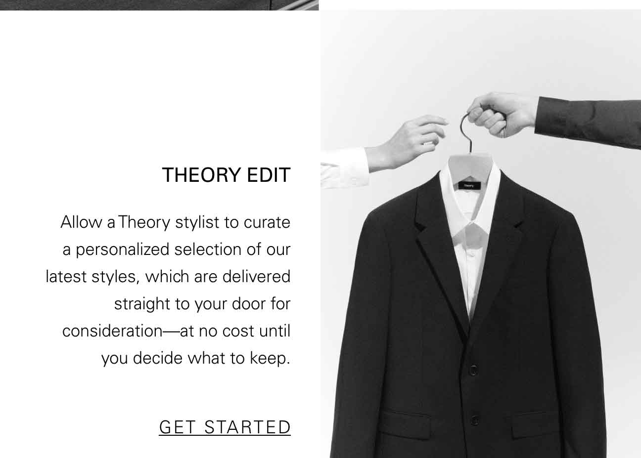 THEORY EDIT Allow a Theory stylist to curate a personalized selection of our latest styles, which are delivered straight to your door for consideration—at no cost until you decide what to keep. SHOP NOW