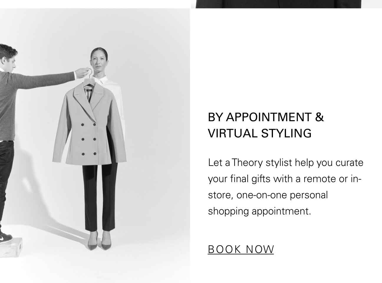 BY APPPOINTMENT & VIRTUAL STYLING Let a Theory stylist help you curate your final gifts with a remote or in-store, one-on-one personal shopping appointment. BOOK NOW