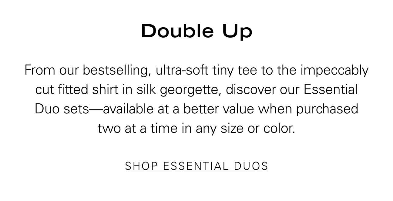 Double Up From our bestselling, ultra-soft tiny tee to the impeccably cut fitted shirt in silk georgette, discover our Essential Duo sets—available at a better value when purchased three at a time in any size or color. SHOP ESSENTIAL DUOS