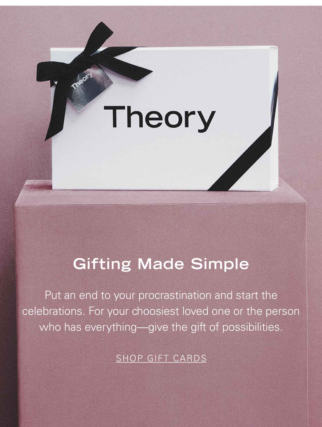 Gifting Made Simple Put an end to your procrastination and start the celebrations. For your choosiest loved one or the person who has everything—give the gift of possibilities. SHOP GIFT CARDS