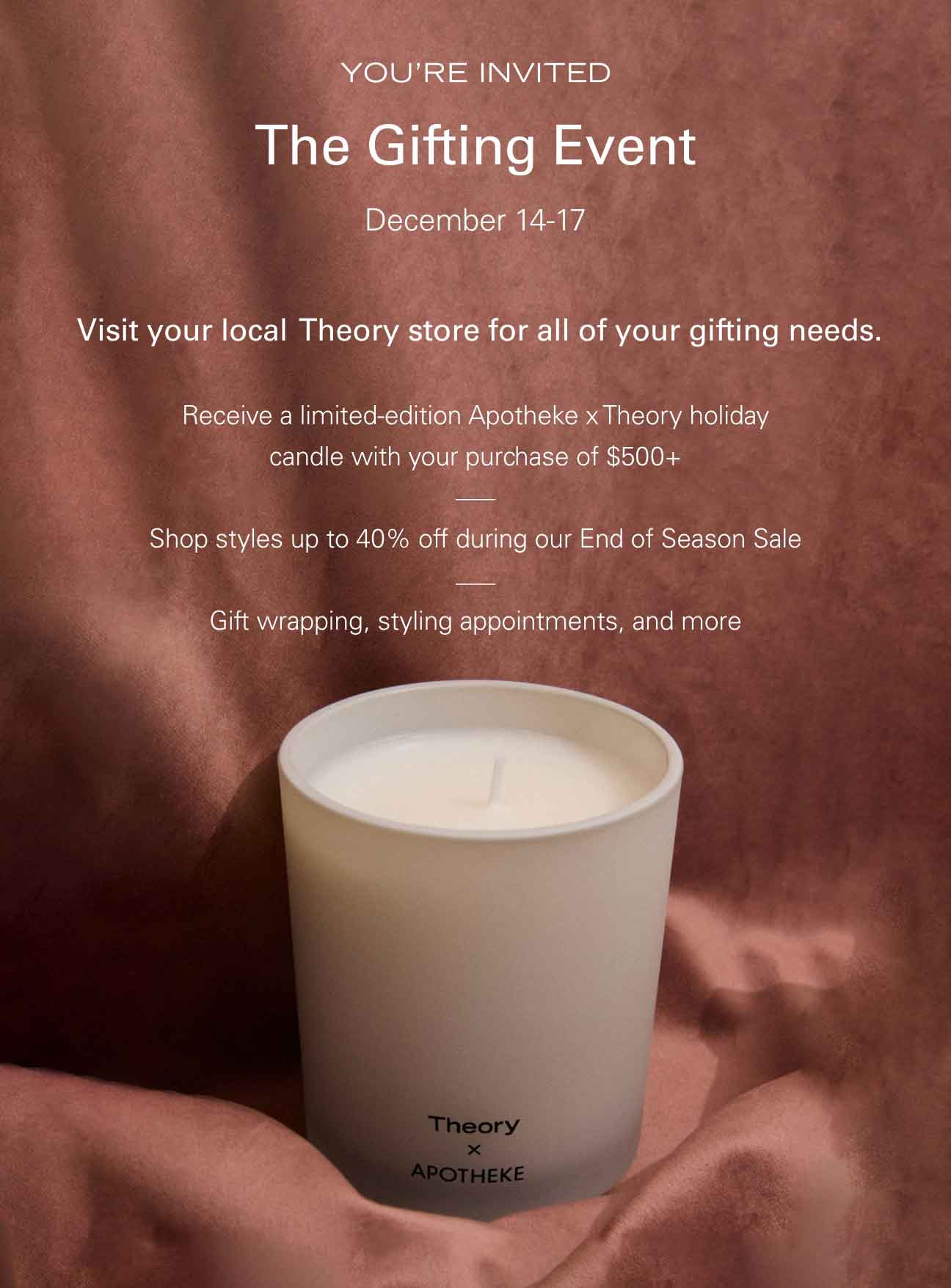 YOU'RE INVITED The Gifting Event December 14-17 Visit your local Theory store for all of your gifting needs. Receive a limited-edition Apotheke x Theory holiday candle with your purchase of $500+ Shop styles up to 40% off during our End of Season Sale Gift wrapping, styling appointments, and more