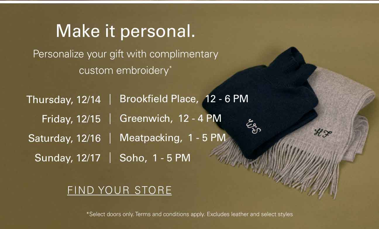 Make it personal. Personalize your gift with complimentary custom embroidery* Thursday, 12/14 Brookfield Place, 12-6PM Friday, 12/15 Greenwich, 12-4PM Saturday, 12/16 Meatpacking 1-5PM Sunday, 12/17 Soho, 1-5PM FIND YOUR STORE *Select doors only. Terms and conditions apply. Excludes leather and select styles