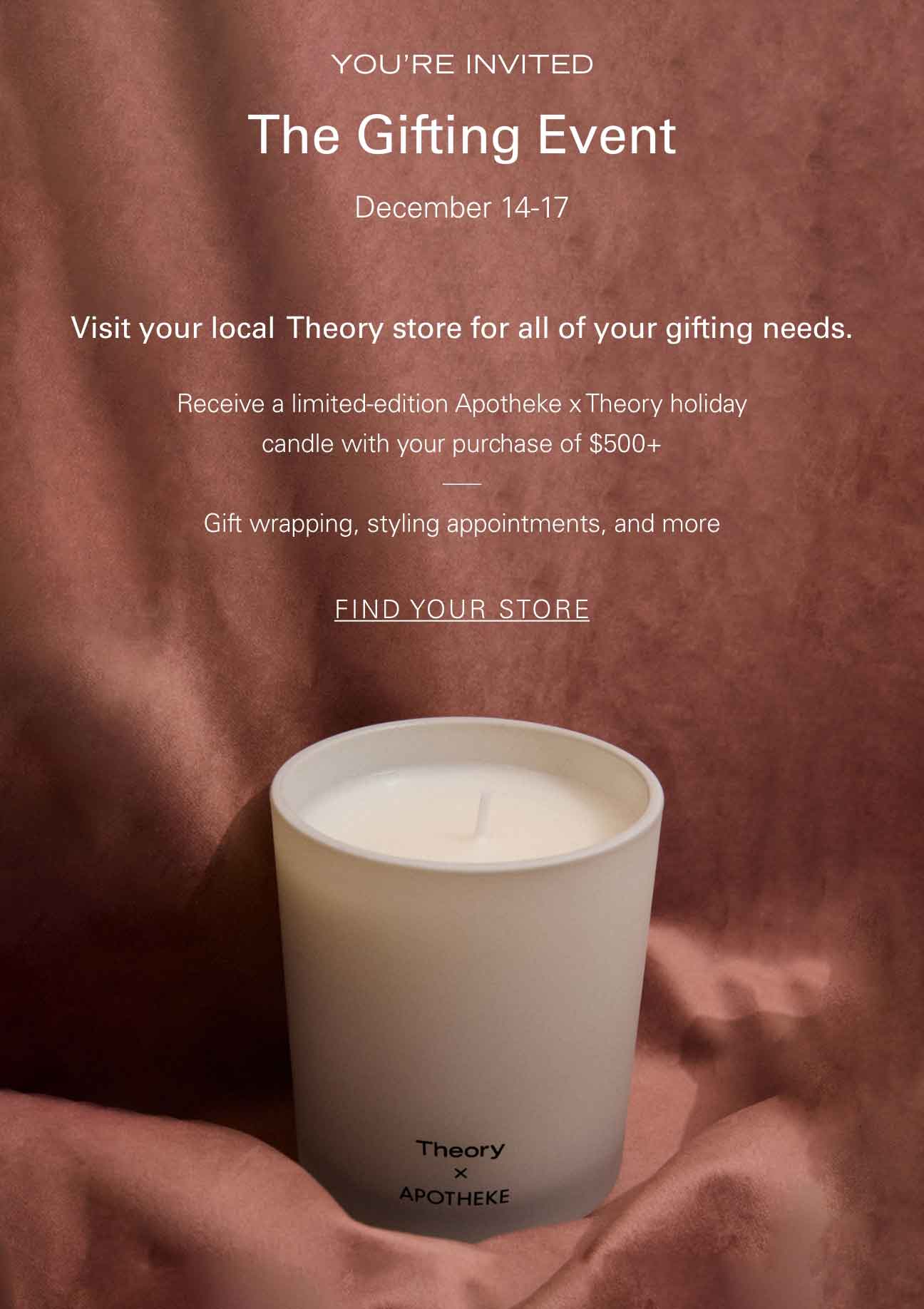 YOU'RE INVITED The Gifting Event December 14-17 Visit your local Theory store for all of your gifting needs. Receive a limited-edition Apotheke x Theory holiday candle with your purchase of $500+ Gift wrapping, styling appointments, and more FIND YOUR STORE