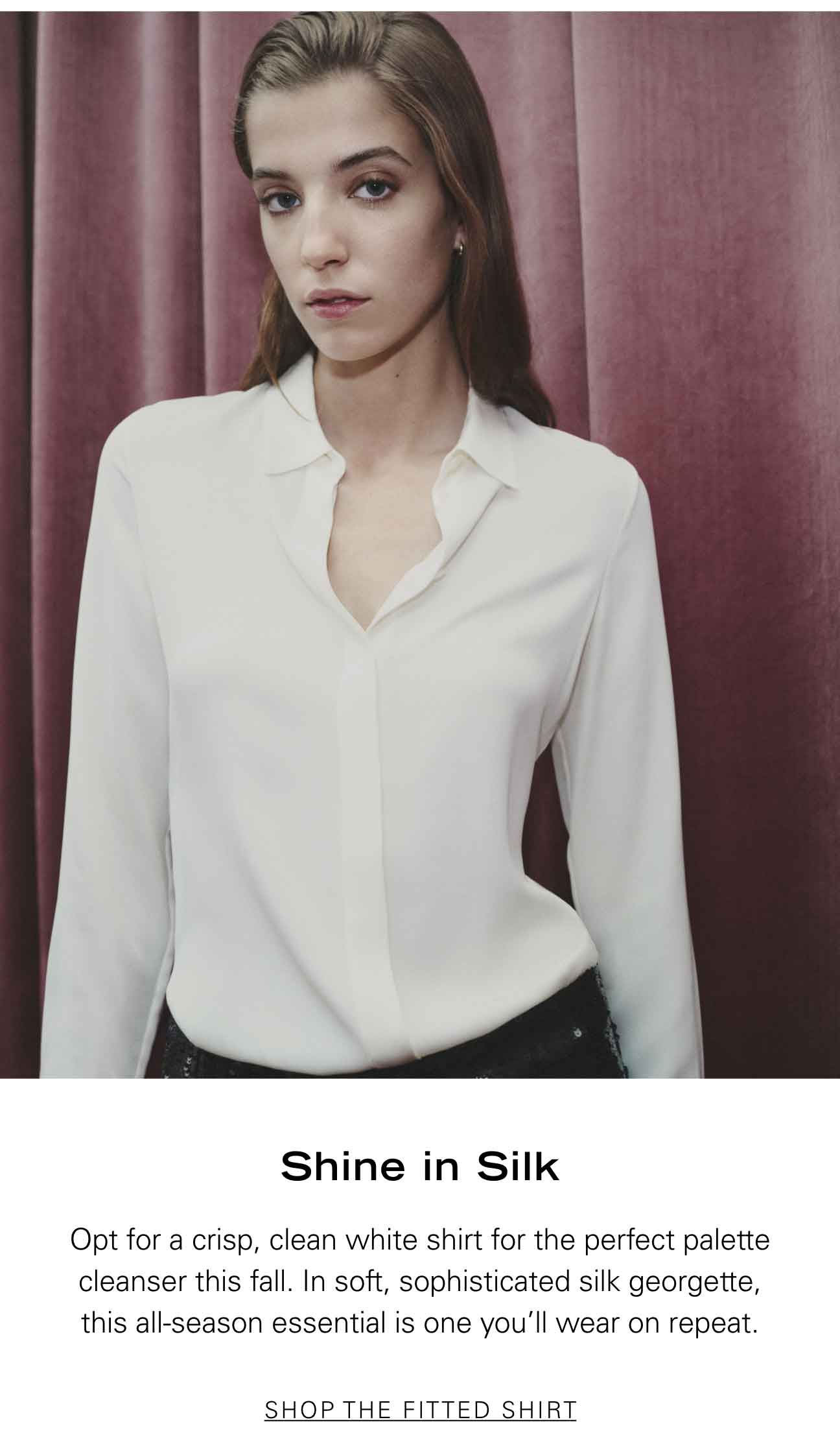 Shine in Silk Opt for a crisp, clean white shirt for the perfect palette cleanser this fall. In soft, sophisticated silk georgette, this all-season essential is one you'll wear on repeat. SHOP THE FITTED SHIRT