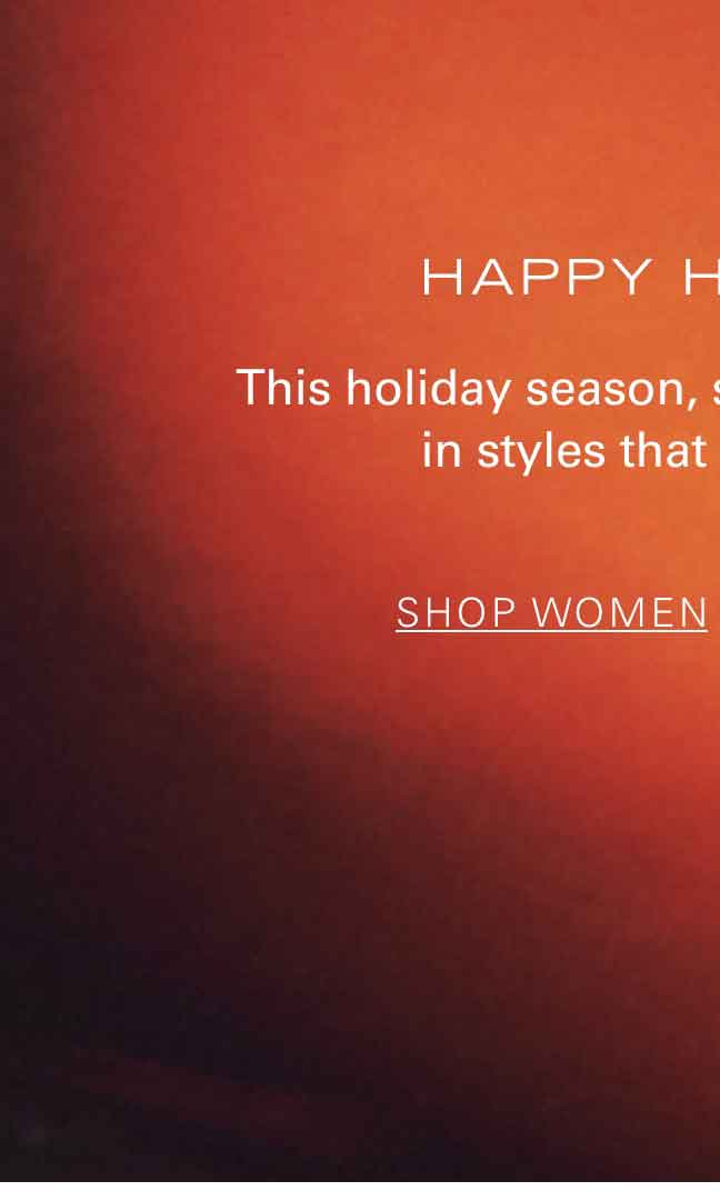 HAPPY HOLIDAYS This holiday season, step into the spotlight in styles that set the stage. SHOP WOMEN