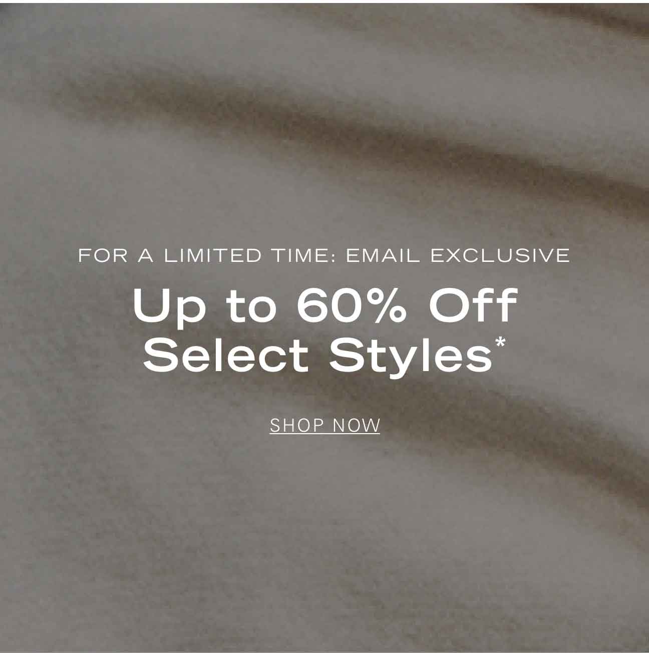 FOR A LIMITED TIME: EMAIL EXCLUSIVE Up to 60% Off Select Styles* SHOP NOW