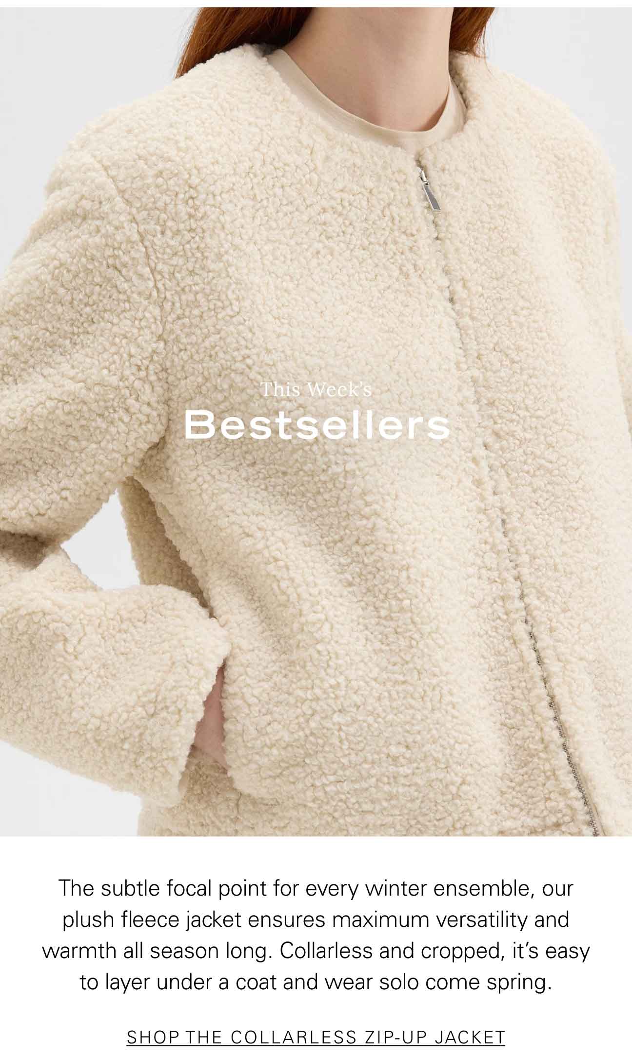 This Week's Bestsellers The subtle focal point for every winter ensemble, our plush fleece jacket ensures maximum versatility and warmth all season long. Collarless and cropped, it’s easy to layer under a coat and wear solo come spring. SHOP COLLARLESS ZIP-UP JACKET