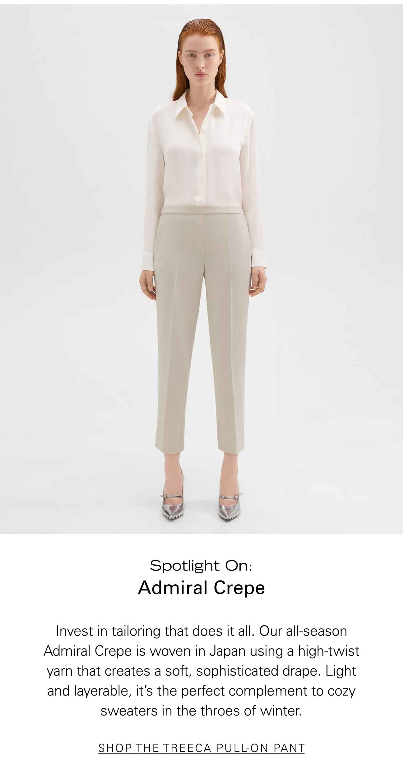 Spotlight On: Admiral Crepe Invest in tailoring that does it all. Our all-season Admiral Crepe is woven in Japan using a high-twist yarn that creates a soft, sophisticated drape. Light and layerable, it’s the perfect complement to cozy sweaters in the throes of winter. SHOP THE TREECA PULL-ON PANT