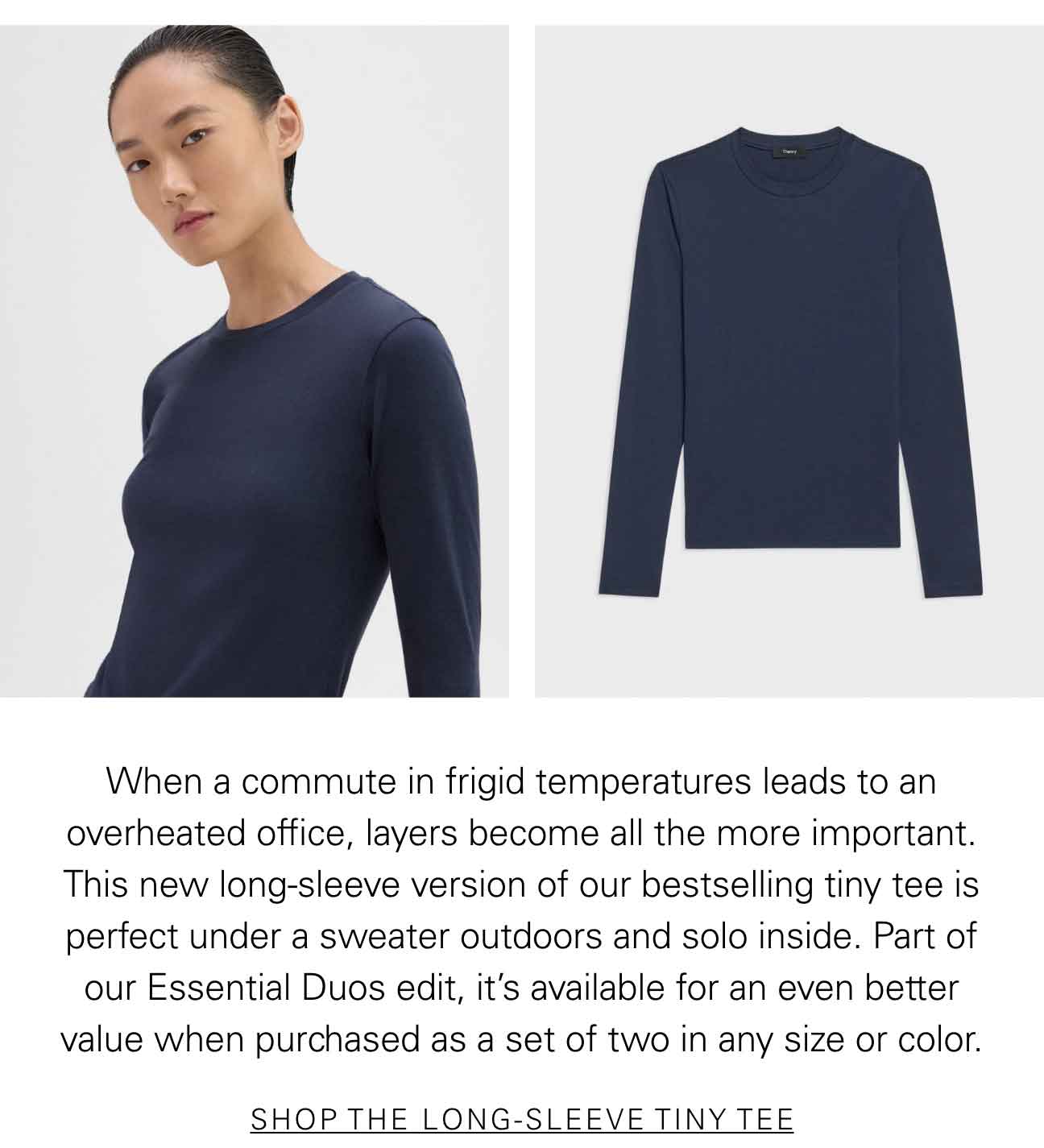 When a commute in frigid temperatures leads to an overheated office, layers become all the more important. This new long-sleeve version of our bestselling tiny tee is perfect under a sweater outdoors and solo inside. Part of our Essential Duos edit, it’s available for an even better value when purchased as a set of two in any size or color. SHOP THE LONG-SLEEVE TINY TEE