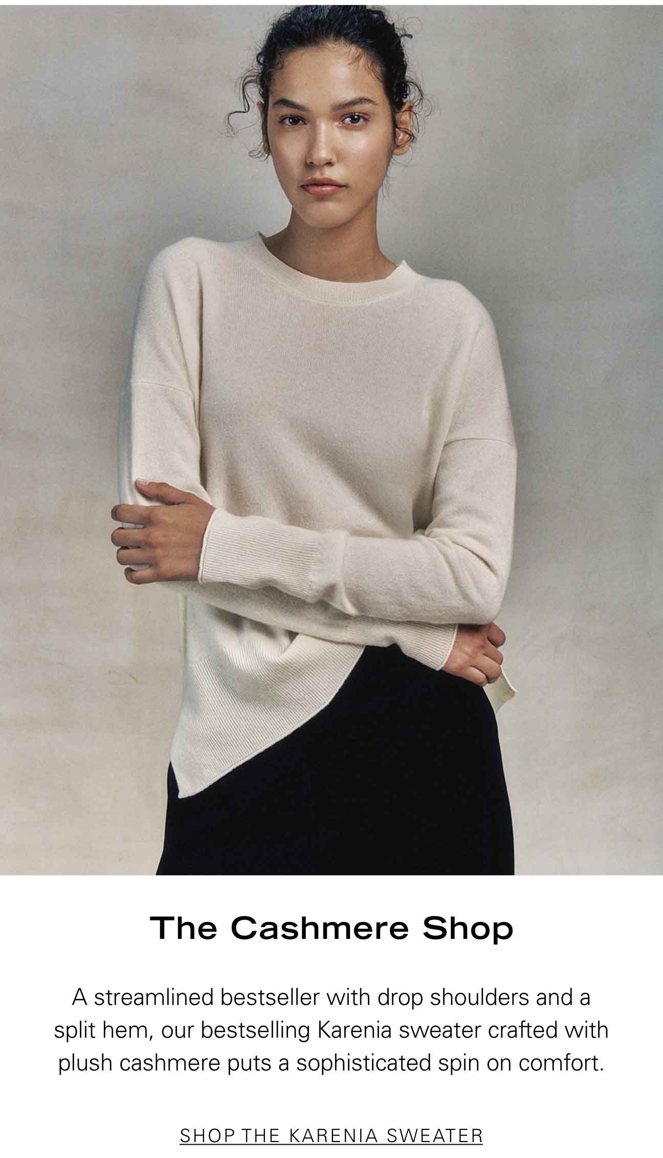 The Cashmere Shop A streamlined bestseller with drop shoulders and a split hem, our bestselling Karenia sweater crafted with plush cashmere puts a sophisticated spin on comfort. SHOP THE KARENIA SWEATER