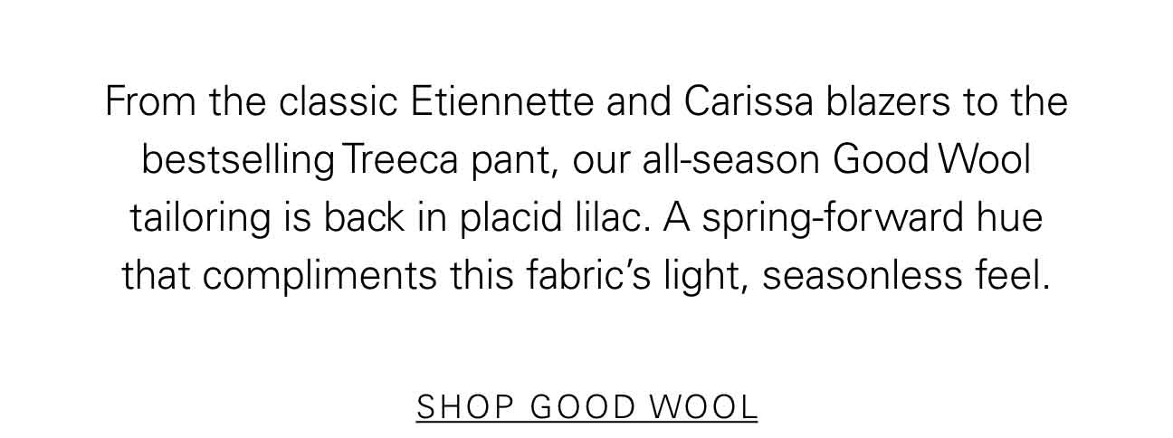 From the classic Etiennette and Carissa blazers to the bestselling Treeca pant, our all-season Good Wool tailoring is back in placid lilac. A spring-forward hue that compliments this fabric’s light, seasonless feel. SHOP GOOD WOOL