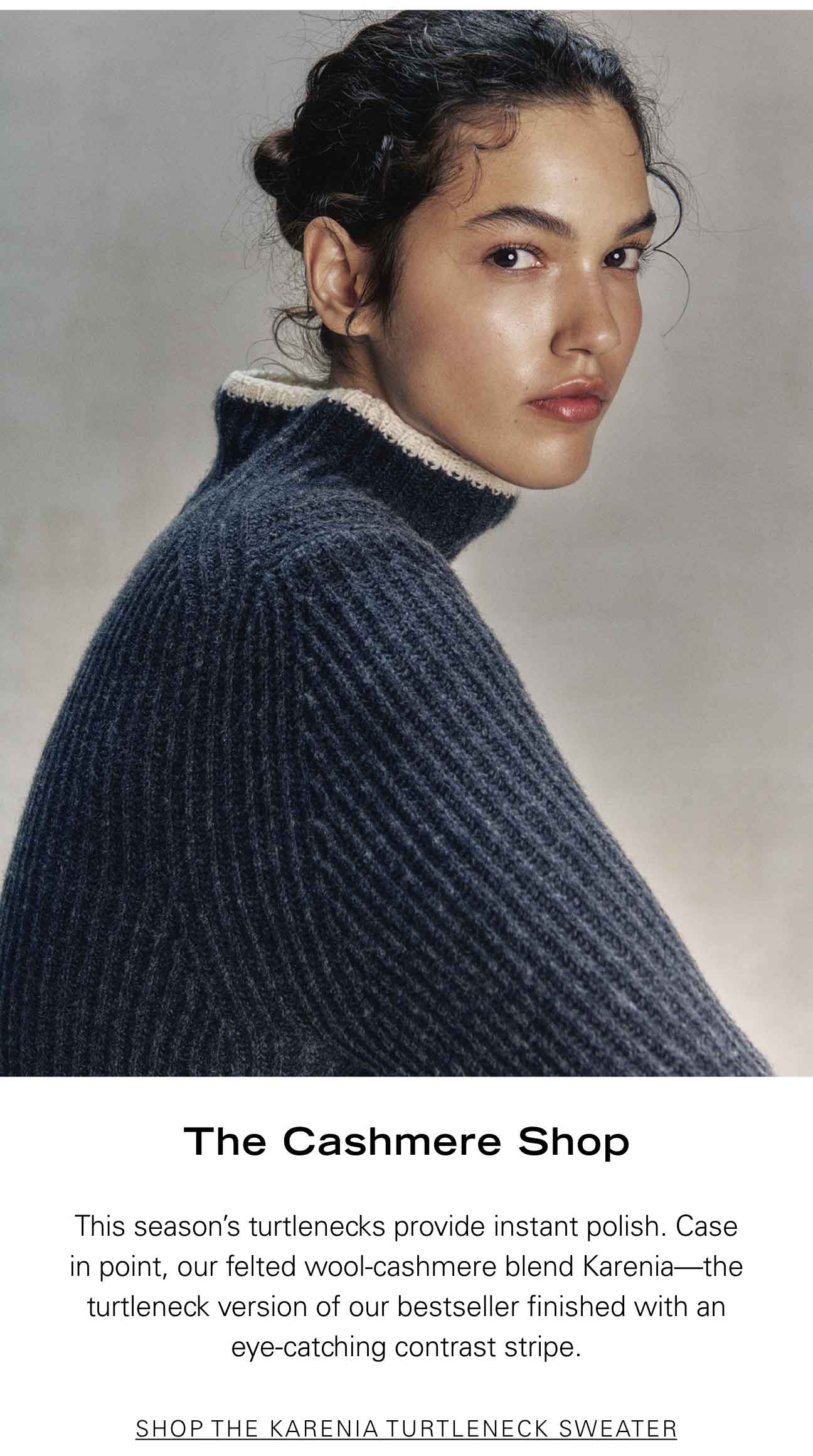 The Cashmere Shop This season’s turtlenecks provide instant polish. Case in point, our felted wool-cashmere blend Karenia—the turtleneck version of our bestseller finished with an eye-catching contrast stripe. SHOP THE KARENIA TURTLENECK SWEATER