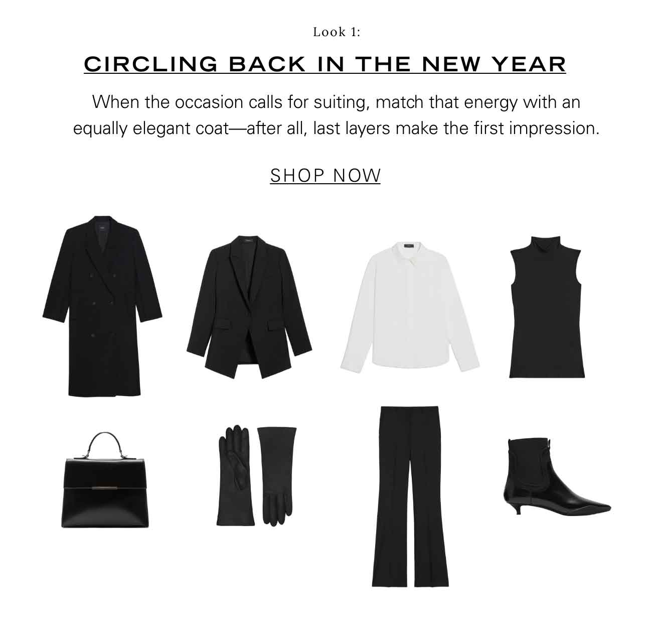 Look 1: CIRCLING BACK IN THE NEW YEAR When the occasion calls for suiting, match that energy with an equally elegant coat—after all, last layers make the first impression. SHOP NOW