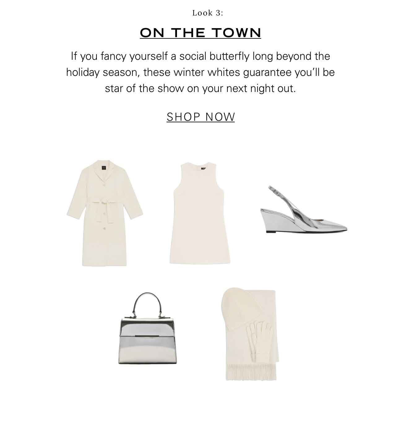 Look 3: ON THE TOWN If you fancy yourself a social butterfly long beyond the holiday season, these winter whites guarantee you'll be star of the show on your next night out. SHOP NOW