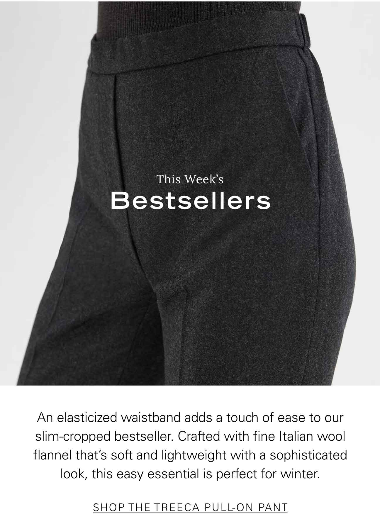 This Week's Bestsellers An elasticized waistband adds a touch of ease to our slim-cropped bestseller. Crafted with fine Italian wool flannel that’s soft and lightweight with a sophisticated look, this easy essential is perfect for winter. SHOP THE TREECA PULL-ON PANT